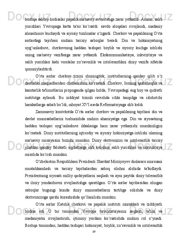 boshqa salibiy hodisalar papalik ma'naviy avtoritetiga zarar yetkazdi. Ammo, salib
yurishlari   Yevropaga   katta   ta'sir   ko rsatdi:   savdo   aloqalari   rivojlandi,   madaniyʻ
almashinuv kuchaydi va siyosiy tuzilmalar o zgardi. Cherkov va papalikning O rta	
ʻ ʻ
asrlardagi   tajribasi   muhim   tarixiy   saboqlar   beradi.   Din   va   hokimiyatning
uyg unlashuvi,   cherkovning   haddan   tashqari   boylik   va   siyosiy   kuchga   intilishi	
ʻ
uning   ma'naviy   vazifasiga   zarar   yetkazdi.   Ekskommunikatsiya,   inkvizitsiya   va
salib   yurishlari   kabi   vositalar   zo ravonlik   va   intolerantlikni   diniy   vazifa   sifatida	
ʻ
qonuniylashtirdi.
O rta   asrlar   cherkov   tizimi   shuningdek,   institutlarning   qanday   qilib   o z	
ʻ ʻ
dastlabki maqsadlaridan chetlanishini ko rsatadi. Cherkov, Isoning qashshoqlik va	
ʻ
kamtarlik ta'limotlarini propoganda qilgan holda, Yevropadagi eng boy va qudratli
institutga   aylandi.   Bu   ziddiyat   tizimli   ravishda   ichki   tanqidga   va   islohotchi
harakatlarga sabab bo ldi, nihoyat XVI asrda Reformatsiyaga olib keldi.	
ʻ
Zamonaviy   kontekstda   O rta   asrlar   cherkov   va   papalikning   tajribasi   din   va	
ʻ
davlat   munosabatlarini   tushunishda   muhim   ahamiyatga   ega.   Din   va   siyosatning
haddan   tashqari   uyg unlashuvi   ikkalasiga   ham   zarar   yetkazishi   mumkinligini	
ʻ
ko rsatadi. Diniy institutlarning iqtisodiy va siyosiy hokimiyatga intilishi ularning	
ʻ
ma'naviy   missiyasini   buzishi   mumkin.   Diniy   ekstremizm   va   intolerantlik   tariхiy
jihatdan qanday falokatli oqibatlarga olib kelishini  salib yurishlari  va inkvizitsiya
misolida ko rish mumkin.	
ʻ
O zbekiston Respublikasi Prezidenti Shavkat Mirziyoyev dinlararo murosani	
ʻ
mustahkamlash   va   tarixiy   tajribalardan   saboq   olishni   alohida   ta'kidlaydi.
Prezidentning siyosati milliy qadriyatlarni saqlash va ayni paytda diniy tolerantlik
va   ilmiy   yondashuvni   rivojlantishga   qaratilgan.   O rta   asrlar   tajribasidan   olingan	
ʻ
saboqlar   bugungi   kunda   diniy   munosabatlarni   tartibga   solishda   va   diniy
ekstremizmga qarshi kurashishda qo llanilishi mumkin.	
ʻ
O rta   asrlar   Katolik   cherkovi   va   papalik   instituti   murakkab   va   ziddiyatli	
ʻ
hodisa   edi.   U   bir   tomondan   Yevropa   tsivilizatsiyasini   saqlash,   ta'lim   va
madaniyatni   rivojlantirish,   ijtimoiy   yordam   ko rsatishda   muhim   rol   o ynadi.	
ʻ ʻ
Boshqa tomondan, haddan tashqari hokimiyat, boylik, zo ravonlik va intolerantlik	
ʻ
39 