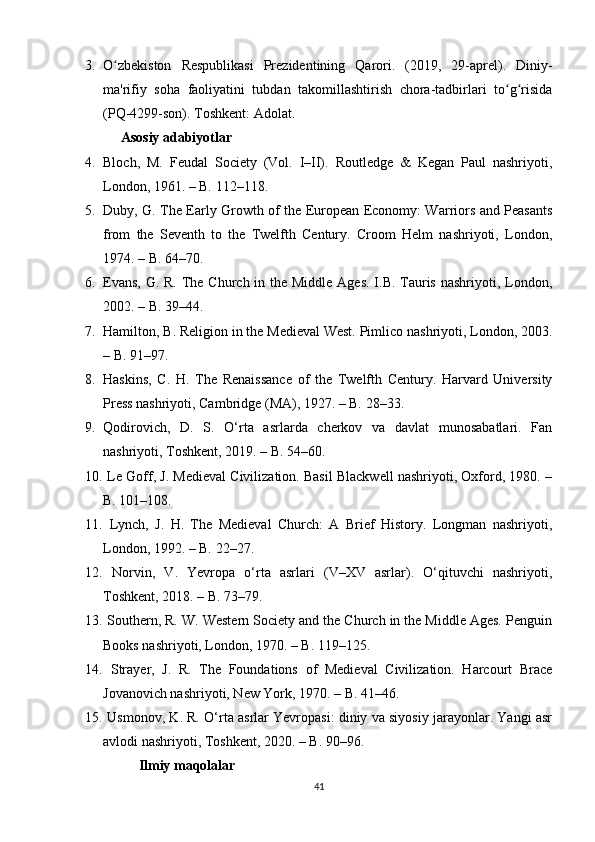 3. O zbekiston   Respublikasi   Prezidentining   Qarori.   (2019,   29-aprel).   Diniy-ʻ
ma'rifiy   soha   faoliyatini   tubdan   takomillashtirish   chora-tadbirlari   to g risida	
ʻ ʻ
(PQ-4299-son). Toshkent: Adolat.
Asosiy adabiyotlar
4. Bloch,   M.   Feudal   Society   (Vol.   I–II).   Routledge   &   Kegan   Paul   nashriyoti,
London, 1961. – B. 112–118.
5. Duby, G. The Early Growth of the European Economy: Warriors and Peasants
from   the   Seventh   to   the   Twelfth   Century.   Croom   Helm   nashriyoti,   London,
1974. – B. 64–70.
6. Evans, G. R. The Church in the Middle Ages. I.B. Tauris nashriyoti, London,
2002. – B. 39–44.
7. Hamilton, B. Religion in the Medieval West. Pimlico nashriyoti, London, 2003.
– B. 91–97.
8. Haskins,   C.   H.   The   Renaissance   of   the   Twelfth   Century.   Harvard   University
Press nashriyoti, Cambridge (MA), 1927. – B. 28–33.
9. Qodirovich,   D.   S.   O‘rta   asrlarda   cherkov   va   davlat   munosabatlari.   Fan
nashriyoti, Toshkent, 2019. – B. 54–60.
10.  Le Goff, J. Medieval Civilization. Basil Blackwell nashriyoti, Oxford, 1980. –
B. 101–108.
11.   Lynch,   J.   H.   The   Medieval   Church:   A   Brief   History.   Longman   nashriyoti,
London, 1992. – B. 22–27.
12.   Norvin,   V.   Yevropa   o‘rta   asrlari   (V–XV   asrlar).   O‘qituvchi   nashriyoti,
Toshkent, 2018. – B. 73–79.
13.  Southern, R. W. Western Society and the Church in the Middle Ages. Penguin
Books nashriyoti, London, 1970. – B. 119–125.
14.   Strayer,   J.   R.   The   Foundations   of   Medieval   Civilization.   Harcourt   Brace
Jovanovich nashriyoti, New York, 1970. – B. 41–46.
15.  Usmonov, K. R. O‘rta asrlar Yevropasi: diniy va siyosiy jarayonlar. Yangi asr
avlodi nashriyoti, Toshkent, 2020. – B. 90–96.
Ilmiy maqolalar
41 