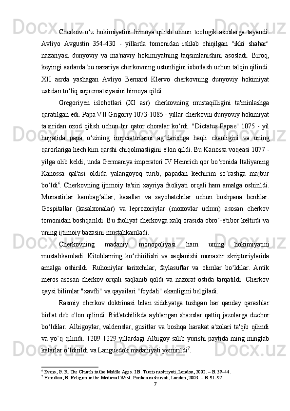 Cherkov   o z   hokimiyatini   himoya   qilish   uchun   teologik   asoslarga   tayandi.ʻ
Avliyo   Avgustin   354-430   -   yillarda   tomonidan   ishlab   chiqilgan   "ikki   shahar"
nazariyasi   dunyoviy   va   ma'naviy   hokimiyatning   taqsimlanishini   asosladi.   Biroq,
keyingi asrlarda bu nazariya cherkovning ustunligini isbotlash uchun talqin qilindi.
XII   asrda   yashagan   Avliyo   Bernard   Klervo   cherkovning   dunyoviy   hokimiyat
ustidan to liq suprematsiyasini himoya qildi.	
ʻ
Gregoriyen   islohotlari   (XI   asr)   cherkovning   mustaqilligini   ta'minlashga
qaratilgan edi. Papa VII Grigoriy 1073-1085 - yillar cherkovni dunyoviy hokimiyat
ta'siridan ozod qilish uchun bir  qator choralar ko rdi. "Dictatus Papae" 1075 - yil	
ʻ
hujjatida   papa   o zining   imperatorlarni   ag darishga   haqli   ekanligini   va   uning	
ʻ ʻ
qarorlariga hech kim qarshi chiqolmasligini e'lon qildi. Bu Kanossa voqeasi 1077 -
yilga olib keldi, unda Germaniya imperatori IV Heinrich qor bo ronida Italiyaning	
ʻ
Kanossa   qal'asi   oldida   yalangoyoq   turib,   papadan   kechirim   so rashga   majbur	
ʻ
bo ldi	
ʻ 6
. Cherkovning ijtimoiy ta'siri xayriya faoliyati orqali ham amalga oshirildi.
Monastirlar   kambag allar,   kasallar   va   sayohatchilar   uchun   boshpana   berdilar.	
ʻ
Gospitallar   (kasalxonalar)   va   leprozoriylar   (moxovlar   uchun)   asosan   cherkov
tomonidan boshqarildi. Bu faoliyat cherkovga xalq orasida obro -e'tibor keltirdi va	
ʻ
uning ijtimoiy bazasini mustahkamladi.
Cherkovning   madaniy   monopoliyasi   ham   uning   hokimiyatini
mustahkamladi.   Kitoblarning   ko chirilishi   va   saqlanishi   monastir   skriptoriylarida	
ʻ
amalga   oshirildi.   Ruhoniylar   tarixchilar,   faylasuflar   va   olimlar   bo ldilar.   Antik	
ʻ
meros   asosan   cherkov   orqali   saqlanib   qoldi   va   nazorat   ostida   tarqatildi.   Cherkov
qaysi bilimlar "xavfli" va qaysilari "foydali" ekanligini belgiladi.
Rasmiy   cherkov   doktrinasi   bilan   ziddiyatga   tushgan   har   qanday   qarashlar
bid'at   deb   e'lon   qilindi.   Bid'atchilikda   ayblangan   shaxslar   qattiq   jazolarga   duchor
bo ldilar.   Albigoylar,   valdenslar,   gusitlar   va   boshqa   harakat   a'zolari   ta'qib   qilindi	
ʻ
va yo q qilindi. 1209-1229 yillardagi Albigoy salib yurishi paytida ming-minglab	
ʻ
katarlar o ldirildi va Languedok madaniyati yemirildi	
ʻ 7
.
6
 Evans, G. R. The Church in the Middle Ages. I.B. Tauris nashriyoti, London, 2002. – B. 39–44.
7
 Hamilton, B. Religion in the Medieval West. Pimlico nashriyoti, London, 2003. – B. 91–97.
7 