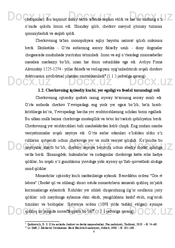 (dehqonlar). Bu taqsimot ilohiy tartib sifatida taqdim etildi va har bir sinfning o zʻ
o rnida   qolishi   lozim   edi.   Shunday   qilib,   cherkov   mavjud   ijtimoiy   tuzumni	
ʻ
qonuniylashdi va saqlab qoldi.
Cherkovning   ta'lim   monopoliyasi   aqliy   hayotni   nazorat   qilish   imkonini
berdi.   Skolastika   -   O rta   asrlarning   asosiy   falsafiy   usuli   -   diniy   dogmalar	
ʻ
chegarasida mushohada yuritishni ta'minladi. Imon va aql o rtasidagi munosabatlar	
ʻ
masalasi   markaziy   bo lib,   iman   har   doim   ustunlikka   ega   edi.   Avliyo   Foma	
ʻ
Akvinskiy 1225-1274 - yillar falsafa va teologiyani uyg unlashtirish orqali cherkov	
ʻ
doktrinasini intellektual jihatdan mustahkamladi 9
.(1.1.2-jadvalga qarang)
1.2. Cherkovning iqtisodiy kuchi, yer egaligi va feodal tuzumdagi roli
Cherkovning   iqtisodiy   qudrati   uning   siyosiy   ta'sirining   asosiy   omili   edi.
O rta   asrlarda   cherkov   Yevropadagi   eng   yirik   yer   egasi   bo lib,   ba'zi   hisob-	
ʻ ʻ
kitoblarga ko ra, Yevropadagi barcha yer erishtirishlarning uchdan birini egalladi.	
ʻ
Bu ulkan mulk bazasi cherkovga mustaqillik va ta'sir ko rsatish qobiliyatini berdi.	
ʻ
Cherkovning yer erishtirishlari turli manbalakrdan kelib chiqdi. Eng muhim manba
vasiyatnomalar   orqali   xayriya   edi.   O rta   asrlar   odamlari   o lishdan   oldin   o z	
ʻ ʻ ʻ
ruhlarini   qutqarish   uchun   cherkovga   yer   va   mulk   vasiyat   qilishdi.   Ko pincha   bu	
ʻ
xayriyalar   shartli   bo lib,   cherkov   xayriya   beruvchi   uchun   abadiy   ibodat   qilishga	
ʻ
va'da   berdi.   Shuningdek,   hukmdorlar   va   zodagonlar   cherkovga   katta   erlar   hadya
qildilar, bu orqali o z gunohlarini yuvishga yoki siyosiy qo llab-quvvatlash olishga
ʻ ʻ
umid qildilar.
Monastirlar  iqtisodiy kuch markazlariga aylandi. Benediktin ordeni  "Ora et
labora" (Ibodat qil va ishlang) shiori ostida monastirlarni samarali qishloq xo jalik	
ʻ
korxonalariga   aylantirdi.   Rohiblar   yer   ishlab   chiqarishning   ilg or   usullarini   joriy	
ʻ
qildilar:   uch   maydonga   aylanma   ekin   ekish,   yangiliklarni   kashf   etish,   sug orish	
ʻ
tizimlari   va   boshqalar.   Sistersiya   ordeni   (1098   yilda   tashkil   etilgan)   ayniqsa
qishloq xo jaligida muvaffaqiyatli bo ldi	
ʻ ʻ 10
.(1.2.1-jadvalga qarang)
9
  Qodirovich, D. S. O‘rta asrlarda cherkov va davlat munosabatlari. Fan nashriyoti, Toshkent, 2019. – B. 54–60.
10
 Le Goff, J. Medieval Civilization. Basil Blackwell nashriyoti, Oxford, 1980. – B. 101–108.
9 