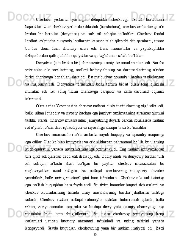 Cherkov   yerlarida   yashagan   dehqonlar   cherkovga   feodal   burchilarni
bajardilar. Ular cherkov yerlarida ishlashdi  (barshchina), cherkov ambarlariga o nʻ
birdan   bir   berdilar   (desyatina)   va   turli   xil   soliqlar   to ladilar.   Cherkov   feodal	
ʻ
lordlari ko pincha dunyoviy lordlardan kamroq talab qiluvchi deb qaralardi, ammo	
ʻ
bu   har   doim   ham   shunday   emas   edi.   Ba'zi   monastirlar   va   yepiskopliklar
dehqonlardan qattiq talablar qo ydilar va qo zg olonlar sabab bo ldilar.	
ʻ ʻ ʻ ʻ
Desyatina (o n birdan bir) cherkovning asosiy daromad manbai edi. Barcha	
ʻ
xristianlar   o z   hosillarining,   mollari   ko payishining   va   daromadlarining   o ndan	
ʻ ʻ ʻ
birini cherkovga berishlari shart edi. Bu majburiyat qonuniy jihatdan tasdiqlangan
va   majburiy   edi.   Desyatina   to lashdan   bosh   tortish   bid'at   bilan   teng   qilinishi	
ʻ
mumkin   edi.   Bu   soliq   tizimi   cherkovga   barqaror   va   katta   daromad   oqimini
ta'minladi.
O rta asrlar Yevropasida cherkov nafaqat diniy institutlarning yig indisi edi,	
ʻ ʻ
balki ulkan iqtisodiy va siyosiy kuchga ega jamiyat tuzilmasining ajralmas qismini
tashkil etardi. Cherkov muassasalari jamiyatning deyarli barcha sohalarida muhim
rol o ynab, o sha davr iqtisodiyoti va siyosatiga chuqur ta'sir ko rsatdilar.	
ʻ ʻ ʻ
Cherkov   muassasalari   o rta   asrlarda   noyob   huquqiy   va   iqtisodiy   maqomga	
ʻ
ega edilar. Ular ko plab imtiyozlar va erkinliklardan bahramand bo lib, bu ularning	
ʻ ʻ
kuch-qudratini   yanada   mustahkamlashga   xizmat   qildi.   Eng   muhim   imtiyozlardan
biri qirol soliqlaridan ozod etilish haqqi edi. Oddiy aholi va dunyoviy lordlar turli
xil   soliqlar   to lashi   shart   bo lgan   bir   paytda,   cherkov   muassasalari   bu	
ʻ ʻ
majburiyatdan   ozod   edilgan.   Bu   nafaqat   cherkovning   moliyaviy   ahvolini
yaxshiladi,   balki   uning   mustaqilligini   ham   ta'minlardi.   Cherkov   o z   sud   tizimiga	
ʻ
ega  bo lish  huquqidan  ham  foydalandi. Bu  tizim   kanonlar  huquqi  deb  atalardi  va	
ʻ
cherkov   xodimlarining   hamda   diniy   masalalarning   barcha   jihatlarini   tartibga
solardi.   Cherkov   sudlari   nafaqat   ruhoniylar   ustidan   hukmronlik   qilardi,   balki
nikoh,   vasiyatnomalar,   qasamlar   va   boshqa   diniy   yoki   axloqiy   ahamiyatga   ega
masalalar   bilan   ham   shug ullanardi.   Bu   tizim   cherkovga   jamiyatning   keng	
ʻ
qatlamlari   ustidan   huquqiy   nazoratni   ta'minladi   va   uning   ta'sirini   yanada
kengaytirdi.   Savdo   huquqlari   cherkovning   yana   bir   muhim   imtiyozi   edi.   Ba'zi
10 