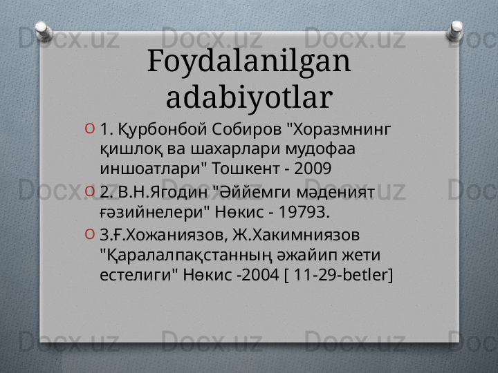 Foydalanilgan 
adabiyotlar
O
1. Қурбонбой Собиров "Хоразмнинг 
қишлоқ ва шахарлари мудофаа 
иншоатлари" Тошкент - 2009 
O
2. В.Н.Ягодин "Әййемги мәденият 
ғәзийнелери" Нөкис - 19793. 
O
3. Ғ.Хожаниязов, Ж.Хакимниязов 
"Қаралалпақстанның әжайип жети 
естелиги" Нөкис -2004 [ 11-29- betler]   