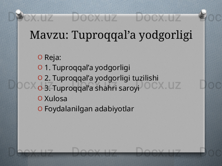 Mavzu: Tuproqqal’a yodgorligi
O
Reja: 
O
1. Tuproqqal’a yodgorligi
O
2. Tuproqqal’a yodgorligi tuzilishi
O
3. Tuproqqal’a shahri saroyi
O
Xulosa 
O
Foydalanilgan adabiyotlar   
