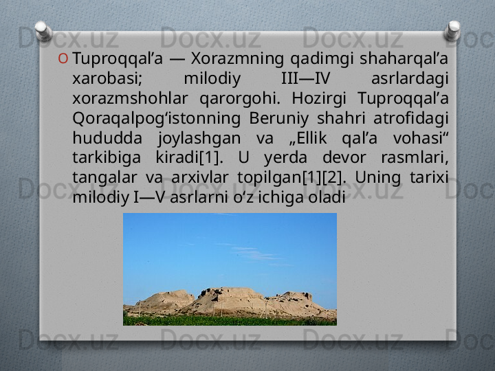 O
Tuproqqalʼa  —  Xorazmning  qadimgi  shaharqalʼa 
xarobasi;  milodiy  III—IV  asrlardagi 
xorazmshohlar  qarorgohi.  Hozirgi  Tuproqqalʼa 
Qoraqalpogʻistonning  Beruniy  shahri  atrofidagi 
hududda  joylashgan  va  „Ellik  qalʼa  vohasi“ 
tarkibiga  kiradi[1].  U  yerda  devor  rasmlari, 
tangalar  va  arxivlar  topilgan[1][2].  Uning  tarixi 
milodiy I—V asrlarni oʻz ichiga oladi   