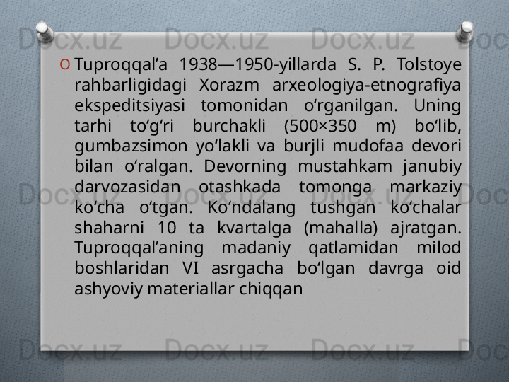 O
Tuproqqalʼa  1938—1950-yillarda  S.  P.  Tolstoye 
rahbarligidagi  Xorazm  arxeologiya-etnografiya 
ekspeditsiyasi  tomonidan  oʻrganilgan.  Uning 
tarhi  toʻgʻri  burchakli  (500×350  m)  boʻlib, 
gumbazsimon  yoʻlakli  va  burjli  mudofaa  devori 
bilan  oʻralgan.  Devorning  mustahkam  janubiy 
darvozasidan  otashkada  tomonga  markaziy 
koʻcha  oʻtgan.  Koʻndalang  tushgan  koʻchalar 
shaharni  10  ta  kvartalga  (mahalla)  ajratgan. 
Tuproqqalʼaning  madaniy  qatlamidan  milod 
boshlaridan  VI  asrgacha  boʻlgan  davrga  oid 
ashyoviy materiallar chiqqan   