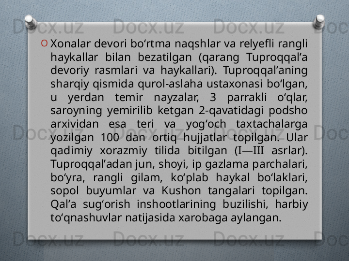 O
Xonalar devori boʻrtma naqshlar va relyefli rangli 
haykallar  bilan  bezatilgan  (qarang  Tuproqqalʼa 
devoriy  rasmlari  va  haykallari).  Tuproqqalʼaning 
sharqiy  qismida  qurol-aslaha  ustaxonasi  boʻlgan, 
u  yerdan  temir  nayzalar,  3  parrakli  oʻqlar, 
saroyning  yemirilib  ketgan  2-qavatidagi  podsho 
arxividan  esa  teri  va  yogʻoch  taxtachalarga 
yozilgan  100  dan  ortiq  hujjatlar  topilgan.  Ular 
qadimiy  xorazmiy  tilida  bitilgan  (I—III  asrlar). 
Tuproqqalʼadan jun, shoyi, ip gazlama parchalari, 
boʻyra,  rangli  gilam,  koʻplab  haykal  boʻlaklari, 
sopol  buyumlar  va  Kushon  tangalari  topilgan. 
Qalʼa  sugʻorish  inshootlarining  buzilishi,  harbiy 
toʻqnashuvlar natijasida xarobaga aylangan.   