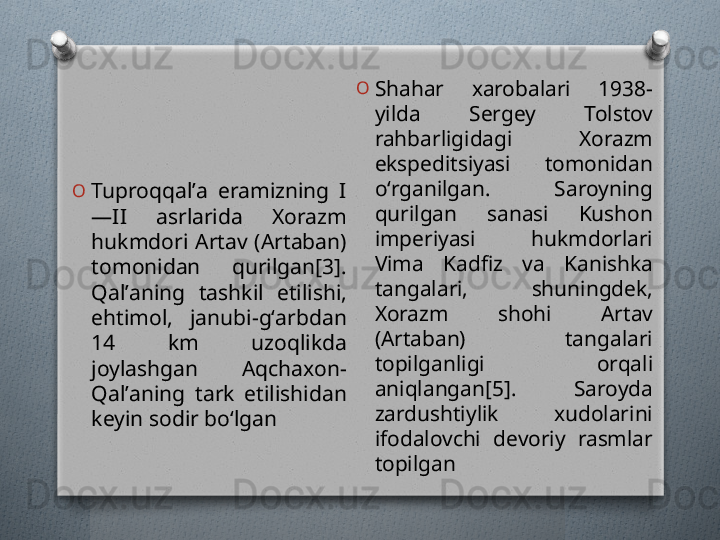 O
Tuproqqalʼa  eramizning  I
—II  asrlarida  Xorazm 
hukmdori  Artav  (Artaban) 
tomonidan  qurilgan[3]. 
Qalʼaning  tashkil  etilishi, 
ehtimol,  janubi-gʻarbdan 
14  km  uzoqlikda 
joylashgan  Aqchaxon-
Qalʼaning  tark  etilishidan 
keyin sodir boʻlgan O
Shahar  xarobalari  1938-
yilda  Sergey  Tolstov 
rahbarligidagi  Xorazm 
ekspeditsiyasi  tomonidan 
oʻrganilgan.  Saroyning 
qurilgan  sanasi  Kushon 
imperiyasi  hukmdorlari 
Vima  Kadfiz  va  Kanishka 
tangalari,  shuningdek, 
Xorazm  shohi  Artav 
(Artaban)  tangalari 
topilganligi  orqali 
aniqlangan[5].  Saroyda 
zardushtiylik  xudolarini 
ifodalovchi  devoriy  rasmlar 
topilgan   