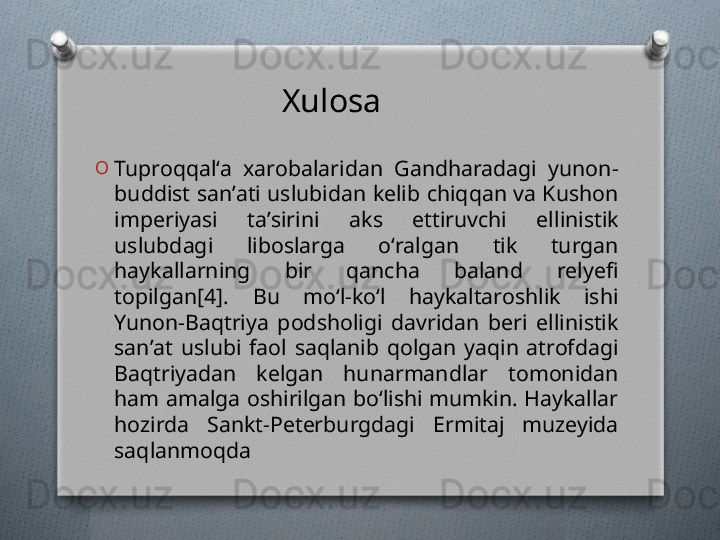 O
Tuproqqalʻa  xarobalaridan  Gandharadagi  yunon-
buddist sanʼati uslubidan kelib chiqqan va Kushon 
imperiyasi  taʼsirini  aks  ettiruvchi  ellinistik 
uslubdagi  liboslarga  oʻralgan  tik  turgan 
haykallarning  bir  qancha  baland  relyefi 
topilgan[4].  Bu  moʻl-koʻl  haykaltaroshlik  ishi 
Yunon-Baqtriya  podsholigi  davridan  beri  ellinistik 
sanʼat  uslubi  faol  saqlanib  qolgan  yaqin  atrofdagi 
Baqtriyadan  kelgan  hunarmandlar  tomonidan 
ham amalga oshirilgan boʻlishi mumkin. Haykallar 
hozirda  Sankt-Peterburgdagi  Ermitaj  muzeyida 
saqlanmoqda Xulosa   