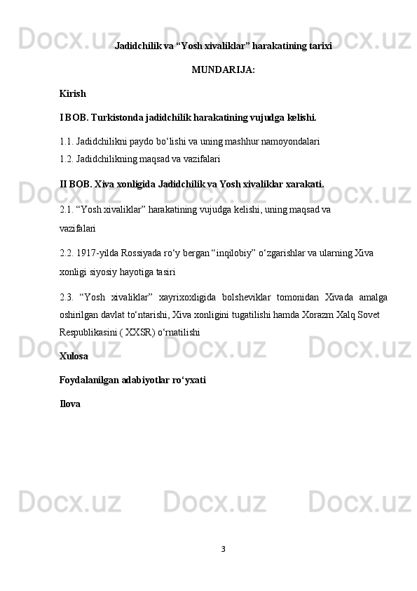 Jadidchilik va “Yosh xivaliklar” harakatining tarixi  
MUNDARIJA:
Kirish
I BOB. Turkistonda jadidchilik harakatining vujudga kelishi. 
1.1.   Jadidchilikni paydo bo‘lishi va uning mashhur namoyondalari 
1.2.   Jadidchilikning maqsad va vazifalari
II BOB. Xiva xonligida Jadidchilik va Yosh xivaliklar xarakati. 
2.1. “Yosh xivaliklar” harakatining vujudga kelishi, uning maqsad va 
vazifalari 
2.2. 1917-yilda Rossiyada ro‘y bergan “inqilobiy” o‘zgarishlar va ularning Xiva 
xonligi siyosiy hayotiga tasiri 
2.3.   “Yosh   xivaliklar”   xayrixoxligida   bolsheviklar   tomonidan   Xivada   amalga
oshirilgan davlat to‘ntarishi, Xiva xonligini tugatilishi hamda Xorazm Xalq Sovet 
Respublikasini ( XXSR) o‘rnatilishi 
Xulosa  
Foydalanilgan adabiyotlar ro‘yxati  
Ilova 
3  
  