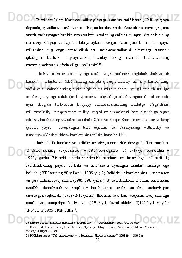 Prezident Islom Karimov milliy g‘oyaga shunday tarif beradi; “Milliy g‘oya
deganda, ajdodlardan avlodlarga o‘tib, asrlar davomida e'zozlab kelinayotgan, shu
yurtda yashayotgan har bir inson va butun xalqning qalbida chuqur ildiz otib, uning
ma'naviy   ehtiyoji   va   hayot   talabiga   aylanib   ketgan,   ta'bir   joiz   bo‘lsa,   har   qaysi
millatning   eng   ezgu   orzu-intilish   va   umid-maqsadlarini   o‘zimizga   tasavvur
qiladigan   bo‘lsak,   o‘ylaymanki,   bunday   keng   ma'noli   tushunchaning
mazmunmohiyatini ifoda qilgan bo‘lamiz” 10
.   
«J а did»   so‘zi   а r а bch а   “yangi   usul”   degan   m а noni  ‟ а ngl а t а di.   Jadidchilik
har а k а ti   Turkistond а   XIX   а srning   oxirid а   quruq   m а d а niy-m а rifiy   har	
‟ а k а tning,
ya ni   eski   m	
‟ а kt а bl а rning   qiyin   o‘qitish   tizimig а   nisb а t а n   yengil   tovuch   usulig а
а sosl а ng а n   yangi   uslub   (metod)   а sosid а   o‘qitishg а   o‘tishd а ngin а   ibor а t   em а sdi,
а yni   chog‘d а   turk-islom   huquqiy   munos а b а tl а rining   mill а tg а   o‘rg а tilishi,
milliym а rifiy,   t	
‟ а r а qqiyot   v а   milliy   istiqlol   mu а mmol а rini   ham   o‘z   ichig а   olg а n
edi. Bu har а k а tning vujudg а   kelishid а   O‘rt а   v а   Yaqin Sh а rq m а ml а k а tl а rid а   keng
quloch   yoyib     rivojl а ng а n   turli   oqiml а r   v а   Turkiyad а gi   «Ittihodiy   v а
t а raqqiy»,«Yosh turkl а r» har а k а tining t а siri k	
‟ а tt а  bo‘ldi 11
. 
Jadidchilik  harakati  va  jadidlar  tarixini,  asosan   ikki  davrga  bo‘ish  mumkin:
1)   XIX   asrning   90-yillaridan   –   1917-fevralgacha;   2)   1917-yil   fevralidan   –
1929yilgacha.   Birinchi   davrda   jadidchilik   harakati   uch   bosqichga   bo‘linadi:   1)
Jadidchilikning   paydo   bo‘lishi   va   muntazam   uyushgan   harakat   shakliga   ega
bo‘lishi (XIX asrning 90-yillari – 1905-yil) 2) Jadidchilik harakatining nisbatan tez
va qarshiliksiz rivojlanishi (1905-190 -yillar). 3) Jadidchilikni chorizm tomonidan
ozodlik,   demokratik   va   inqilobiy   harakatlarga   qarshi   kurashni   kuchaytirgan
davrdagi rivojlanishi (1909-1916-yillar). Ikkinchi davr ham voqealar rivojlanishiga
qarab   uch   bosqichga   bo‘linadi:   1)1917-yil   fevral-oktabr;   2)1917-yil   noyabr
1924yil. 3)1925-1929-yillar 12
. 
10  Каримов.И.А. “Юксак маънавият-енгилмас куч”.T:. “Маънавият”. 2008-йил..52-бeт. 
11   Rustambek Shamsutdinov, Shodi Karimov ,O„ktamjon Ubaydullayev .”Vatan tarixi” 2-kitob. Toshkent. 
“Sharq”.2010-yil.272-bet.   
12  Р.Х.Муртазаева.“Ўзбекистон тарихи”. Тошкент. “Янги аср авлоди”. 2003-йил. .350-бет.  
12  
  