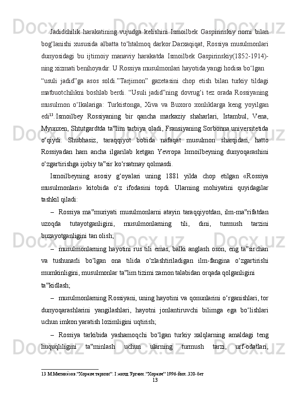 Jadidchilik   harakatining   vujudga   kelishini   Ismoilbek   Gaspirinskiy   nomi   bilan
bog‘lanishi   xususida   albatta   to‘htalmoq   darkor.Darxaqiqat,  Rossiya   musulmonlari
dunyosidagi   bu   ijtimoiy   manaviy   harakatda   Ismoilbek   Gaspirinskiy(1852-1914)-
ning xizmati benihoyadir. U Rossiya musulmonlari hayotida yangi hodisa bo‘lgan 
“usuli   jadid”ga   asos   soldi.”Tarjimon”   gazetasini   chop   etish   bilan   turkiy   tildagi
matbuotchilikni   boshlab   berdi.   “Usuli   jadid”ning   dovrug‘i   tez   orada   Rossiyaning
musulmon   o‘lkalariga:   Turkistonga,   Xiva   va   Buxoro   xonliklarga   keng   yoyilgan
edi 13
. .
Ismoilbey   Rossiyaning   bir   qancha   markaziy   shaharlari,   Istambul,   Vena,
Myunxen, Shtutgardtda ta lim tarbiya oladi, Fransiyaning Sorbonna universitetida‟
o‘qiydi.   Shubhasiz,   taraqqiyot   bobida   nafaqat   musulmon   sharqidan,   hatto
Rossiyadan   ham   ancha   ilgarilab   ketgan   Yevropa   Ismoilbeyning   dunyoqarashini
o‘zgartirishga ijobiy ta sir ko‘rsatmay qolmasdi.  	
‟
Ismoilbeyning   asosiy   g‘oyalari   uning   1881   yilda   chop   etilgan   «Rossiya
musulmonlari»   kitobida   o‘z   ifodasini   topdi.   Ularning   mohiyatini   quyidagilar
tashkil qiladi:  
– Rossiya   ma muriyati   musulmonlarni   atayin   taraqqiyotdan,   ilm-ma rifatdan	
‟ ‟
uzoqda   tutayotganligini,   musulmonlarning   tili,   dini,   turmush   tarzini
buzayotganligini tan olish;  
– musulmonlarning  hayotini   rus   tili  emas,  balki  anglash   oson,  eng  ta sirchan	
‟
va   tushunarli   bo‘lgan   ona   tilida   o‘zlashtiriladigan   ilm-fangina   o‘zgartirishi
mumkinligini, musulmonlar ta lim tizimi zamon talabidan orqada qolganligini 	
‟
ta kidlash;  	
‟
– musulmonlarning Rossiyani, uning hayotini va qonunlarini o‘rganishlari, tor
dunyoqarashlarini   yangilashlari,   hayotni   jonlantiruvchi   bilimga   ega   bo‘lishlari
uchun imkon yaratish lozimligini uqtirish;  
– Rossiya   tarkibida   yashamoqchi   bo‘lgan   turkiy   xalqlarning   amaldagi   teng
huquqliligini   ta minlash   uchun   ularning   turmush   tarzi,   urf-odatlari,	
‟
13  М.Матни	
еmзов.”Хоразм тарихи”. I жилд.Урганч.”Хоразм” 1996-йил..320-бет 
13  
  