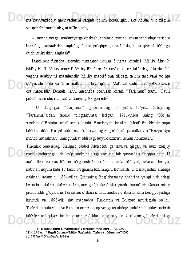 ma naviyaxloqiy   qadriyatlarini   saqlab   qolish   kerakligini,   aks   holda,   u   o‘zligini‟
yo‘qotishi mumkinligini ta kidlash;  	
‟
– taraqqiyotga, madaniyatga erishish, adolat o‘rnatish uchun jahondagi tartibni
buzishga,   sotsialistik   inqilobga   hojat   yo‘qligini,   aks   holda,   katta   qiyinchiliklarga
duch kelinishini anglash 14
. 
Ismoilbek   fikricha,   axvolni   tuzatmoq   uchun   3   narsa   kerak:1.   Milliy   fikr.   2.
Milliy til. 3. Milliy maorif. Milliy fikr birinchi navbatda, millat birligi fikridir. Til
yagona   adabiy   til   masalasidir.   Milliy   maorif   ona   tilidagi   ta`lim   tarbiyani   yo‘lga
qo‘yishdir.   Fikr   va   Tilni   matbuot   tarbiya   qiladi.   Matbuot   xodimlarni   yetkazuvchi
esa   maorifdir.   Demak,   ishni   maorifda   boshlash   kerak.   “Tarjimon”   xam,   “Usuli
jadid”  xam shu maqsadda dunyoga kelgan edi 21
. 
  U   chiqargan   “Tarjimon”   gazetasining   25   yillik   to‘yida   Xitoyning
“Tarancha”sidan   tabrik   telegrammasi   kelgan.   1911-yilda   uning   “Xo‘jai
siyobon”(“Bolalar   muallimi”)   kitobi   Bombeyda   bosildi.   Muallifni   Hindistonga
taklif qildilar. Bir yil oldin esa Fransiyaning eng e`tiborli jurnallardan “Revyu dyu
monde musulman” uning millat oldidagi buyuk xizmati uchun nomzodini” 
Tinchlik   borasidagi   Xalqaro   Nobel   Mukofoti”ga   tavsiya   qilgan   va   buni   xorijiy
mamlakatlardagi   juda   ko‘p   matbuot   o‘rganlari   qo‘llab   quvvatlab   chiqqan   edi 22
.   U
arab,   fors   va   rus   tillarni   o‘rganish   bilan   bir   qatorda   tibbiyot,   xikmat,   kimyo,
nabotat, nujum kabi 17 fanni o‘rganish lozimligini ko‘rsatdi. O‘z maqsadini amalga
oshirish   uchun   u   1884-yilda   Qrimning   Bog‘chasaroy   shahrida   yangi   uslubdagi
birinchi jadid maktabini ochib, uning o‘zi darsliklar yozdi. Ismoilbek Gaspirinskiy
jadidchilik g‘oyalarni Turkiston o‘lkasi musulmonlari o‘rtasida xam keng yoyishga
kirishdi   va   1893-yili   shu   maqsadda   Turkiston   va   Buxoro   amirligida   bo‘ldi.
Turkiston hukumati va Buxoro amiri uning yangi uslubdagi jadid maktablari ochish
taklifini rad qilgan bo‘lsada umidsizlikka tushgani yo‘q. U o‘zining Turkistondagi
14  Бегали Косимов.. “Исмоилбей Гаспрали”. “Ўзбегим”. – Т:. 1992..  
141–165-бет.    21
 Begali Qosimov”Milliy Uyg`onish” Toshkent. “Manaviyat” 2002-
yil. 190-bet  22
 O`sha kitob. 162-bet.  
14  
  