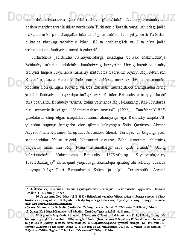 xam   fikrlari   Munavvar   Qori   Abdurashid   o‘g‘li,   Abdulla   Avloniy,   Bexbudiy   va
boshqa marifatparvar kishilar yordamida Turkiston o‘lkasida yangi uslubdagi jadid
maktablarni ko‘p mashaqqatlar bilan amalga oshirdilar. 1903-yilga kelib Turkiston
o‘lkasida   ularning   tashabbusi   bilan   102   ta   boshlang‘ich   va   2   ta   o‘rta   jadid
maktablari o‘z faoliyatini boshlab yubordi 15
. 
Turkistonda   jadidchilik   namoyondalarga   keladigan   bo‘lsak   Mahmudxo‘ja
Behbudiy   turkiston   jadidchilik   harakatining   boniysidir.   Uning   hayoti   va   ijodiy
faoliyati   haqida   20-yillarda   mahalliy   matbuotda   Sadriddin   Ayniy,   Xoji   Muin   ibn
Shukrullo,   Laziz   Azizzoda   kabi   zamondoshlari   tomondan   bir   qator   maqola,
xotiralar elon qilingan. Keyingi yillarda ,xususan, mustaqillikka erishgandan so‘ng
jadidlar   faoliyatini   o‘rganishga   bo‘lgan   qiziqish   bilan   Behbudiy   xam   qayta   kashf
etila boshlandi. Behbudiy tarjimai xolini yoritishda Xoji Muinning 1922-23yillarda
o‘zi   muxarrirlik   qilgan   “Mehnatkashlar   tovushi”   (1922),   “Zarafshon”(1923)
gazetalarda   chop   etgan   maqolalari   muhim   ahamyatga   ega.   Behbudiy   xaqida   70-
yillardan   bugungi   kungacha   elon   qilinib   kelayotgan   Solix   Qosimov,   Ahmad
Aliyev,   Naim   Karimov,   Sirojiddin   Ahmedov,   Sherali   Turdiyev   va   bugungi   yosh
tadqiqotchilar   Xalim   sayyid,   Normurod   Avazov,   Zebo   Axrarova   ishlarning
barjasida   mana   shu   Xoji   Muin   malumotlarga   asos   qilib   olinadi 16
.   Uning
keltirishicha 17
,   Mahmudxoja   Behbudiy   1875-yilning   19-yanvarda(xijriy
1291,10zulxijja) 18
  samarqand   yaqinidagi   Baxshitepa   qishlog‘ida   ruhoniy   oilasida
dunyoga   kelgan.Otasi   Behbudxo‘ja   Soliqxo‘ja   o‘g‘li   Turkistonlik,   Axmad
15   Ж.Йолдошев,   С.Хасанов.   ”Жадид   тарихшунослиги   асослари”.   ”Халқ   талими”   журналида.   Тошкент.
1992йил. 11-12-сонлар. 27-бет.. 
16   Aslida   xam   Xoji   Muin   (1883-1942)   Behbudiyni   yaqindan   bilgan,   uning   e`tiboriga   sazovor   bo`lgan
hamkasabasi,   shogirdi   edi.   1914-yilda   Behbudiy   haj   safarga   ketar   ekan,   “Oyna”   jurnalining   muvaqqat   muharriri
qilib Xoji Muinni qoldirganligi malum. 
( Qarang :  Mahmudxo ` ja   Behbudiy ,  Qasdi safar. Tanlangan asarlar, 2-nashr.T:. “Manaviyat” 1999-yil, 55-bet.) 
17  Qarang: Xoji Muin.Mahmudxo`ja Behbudiy, “Zarafshon” gazetasi,1923-yil 25-mart. 
18   Ayrim   tadqiqotlarda   bu   sana   1874-yil   mart(“Sovet   o`zbekistoni   sanati”   J.,1989-yil,   2-son)   deb
bizningcha, yanglish ko`rsatiladi. 1291-yilning boshlanishi (1-muxarram) 1874-yilning 18-fevral chorshanba kuniga
to`g`ri   keladi.(Qarang:   таблица   согласованияю   X.K. БарановюАрабско - русский   словарь .   M.,   1977,940-942-
бетлар )   Zulhxijja   so`ngi   oydir.   Uning   10-si   355-kun   bo`lib,   jamlanganda   1875-yil   19-yanvar   kelib   chiqadi.     27
B.Qosimov”Milliy Uyg`onish” Toshkent. “Ma`naviyat” 2002-yil. 218-bet. 
15  
  