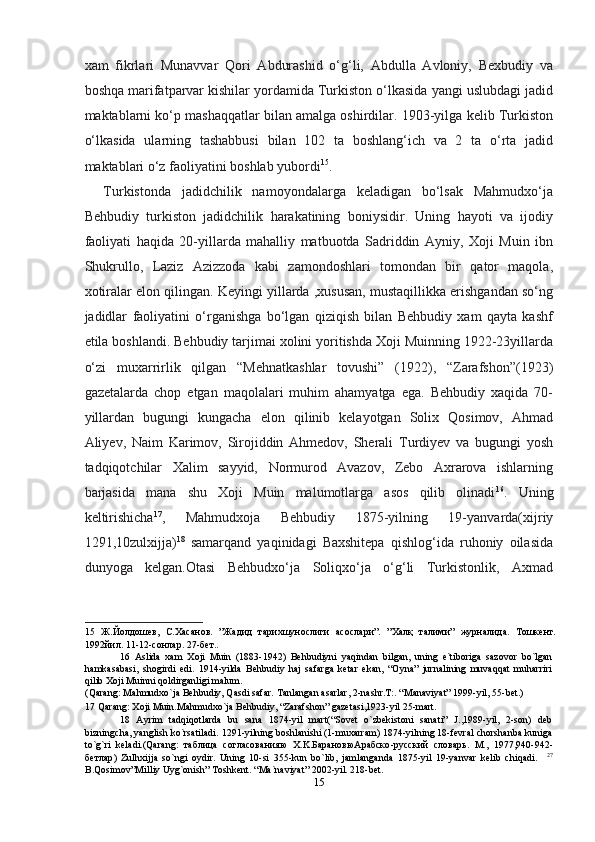 xam   fikrlari   Munavvar   Qori   Abdurashid   o‘g‘li,   Abdulla   Avloniy,   Bexbudiy   va
boshqa marifatparvar kishilar yordamida Turkiston o‘lkasida yangi uslubdagi jadid
maktablarni ko‘p mashaqqatlar bilan amalga oshirdilar. 1903-yilga kelib Turkiston
o‘lkasida   ularning   tashabbusi   bilan   102   ta   boshlang‘ich   va   2   ta   o‘rta   jadid
maktablari o‘z faoliyatini boshlab yubordi 15
. 
Turkistonda   jadidchilik   namoyondalarga   keladigan   bo‘lsak   Mahmudxo‘ja
Behbudiy   turkiston   jadidchilik   harakatining   boniysidir.   Uning   hayoti   va   ijodiy
faoliyati   haqida   20-yillarda   mahalliy   matbuotda   Sadriddin   Ayniy,   Xoji   Muin   ibn
Shukrullo,   Laziz   Azizzoda   kabi   zamondoshlari   tomondan   bir   qator   maqola,
xotiralar elon qilingan. Keyingi yillarda ,xususan, mustaqillikka erishgandan so‘ng
jadidlar   faoliyatini   o‘rganishga   bo‘lgan   qiziqish   bilan   Behbudiy   xam   qayta   kashf
etila boshlandi. Behbudiy tarjimai xolini yoritishda Xoji Muinning 1922-23yillarda
o‘zi   muxarrirlik   qilgan   “Mehnatkashlar   tovushi”   (1922),   “Zarafshon”(1923)
gazetalarda   chop   etgan   maqolalari   muhim   ahamyatga   ega.   Behbudiy   xaqida   70-
yillardan   bugungi   kungacha   elon   qilinib   kelayotgan   Solix   Qosimov,   Ahmad
Aliyev,   Naim   Karimov,   Sirojiddin   Ahmedov,   Sherali   Turdiyev   va   bugungi   yosh
tadqiqotchilar   Xalim   sayyid,   Normurod   Avazov,   Zebo   Axrarova   ishlarning
barjasida   mana   shu   Xoji   Muin   malumotlarga   asos   qilib   olinadi 16
.   Uning
keltirishicha 17
,   Mahmudxoja   Behbudiy   1875-yilning   19-yanvarda(xijriy
1291,10zulxijja) 18
  samarqand   yaqinidagi   Baxshitepa   qishlog‘ida   ruhoniy   oilasida
dunyoga   kelgan.Otasi   Behbudxo‘ja   Soliqxo‘ja   o‘g‘li   Turkistonlik,   Axmad
15   Ж.Йолдошев,   С.Хасанов.   ”Жадид   тарихшунослиги   асослари”.   ”Халқ   талими”   журналида.   Тошкент.
1992йил. 11-12-сонлар. 27-бет.. 
16   Aslida   xam   Xoji   Muin   (1883-1942)   Behbudiyni   yaqindan   bilgan,   uning   e`tiboriga   sazovor   bo`lgan
hamkasabasi,   shogirdi   edi.   1914-yilda   Behbudiy   haj   safarga   ketar   ekan,   “Oyna”   jurnalining   muvaqqat   muharriri
qilib Xoji Muinni qoldirganligi malum. 
( Qarang :  Mahmudxo ` ja   Behbudiy ,  Qasdi safar. Tanlangan asarlar, 2-nashr.T:. “Manaviyat” 1999-yil, 55-bet.) 
17  Qarang: Xoji Muin.Mahmudxo`ja Behbudiy, “Zarafshon” gazetasi,1923-yil 25-mart. 
18   Ayrim   tadqiqotlarda   bu   sana   1874-yil   mart(“Sovet   o`zbekistoni   sanati”   J.,1989-yil,   2-son)   deb
bizningcha, yanglish ko`rsatiladi. 1291-yilning boshlanishi (1-muxarram) 1874-yilning 18-fevral chorshanba kuniga
to`g`ri   keladi.(Qarang:   таблица   согласованияю   X.K. БарановюАрабско - русский   словарь .   M.,   1977,940-942-
бетлар )   Zulhxijja   so`ngi   oydir.   Uning   10-si   355-kun   bo`lib,   jamlanganda   1875-yil   19-yanvar   kelib   chiqadi.     27
B.Qosimov”Milliy Uyg`onish” Toshkent. “Ma`naviyat” 2002-yil. 218-bet. 
15