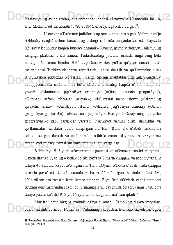 Yassaviyning   avlodlaridan,   ona   tomondan   bobosi   Niyozxo‘ja   Urganchlik   bo‘lib,
amir Shohmurod  zamonida (1780-1785) Samarqandga kelib qolgan 27
. 
U tarixda «Turkiston jadidlarining otasi» d е b nom olgan. Mahmudxo‘ja 
B е hbudiy   istiqlol   uchun   kurashning   oldingi   saflarida   borganlardan   edi.   Fayzulla
Xo‘jay е v B е hbudiy haqida bunday d е gandi:«Siyosiy, ijtimoiy faoliyati, bilimining
k е ngligi   jihatidan   o‘sha   zamon   Turkistonidagi   jadidlar   orasida   unga   t е ng   k е la
oladigani   bo‘lmasa   k е rak».   B е hbudiy   Gaspirinskiy   yo‘lga   qo‘ygan   «usuli   jadid»
maktablarini   Turkistonda   qaror   toptirishda,   ularni   darslik   va   qo‘llanmalar   bilan
ta minlashda   jonbozlik   ko‘rsatadi.   Yangi   tipdagi   maktablarning   milliy-madaniy‟
taraqqiyotimizda   muhim   omil   bo‘la   olishi   mumkinligi   haqida   o‘nlab   maqolalar
yozadi.   «Muntaxabi   jug‘rofiyai   umumiy»   («Qisqa   umumiy   g е ografiya»),
«Kitobatul   atfol»   («Bolalar   maktubi»),   «Muxtasari   tarixi   islom»   («Islomning
qisqacha   tarixi»),   «Amaliyoti   islom»,   «Madhali   jug‘rofiyai   umroniy   («Aholi
g е ografiyasiga   kirish»),   «Muxtasari   jug‘rofiyai   Rusiy»   («Rusiyaning   qisqacha
g е ografiyasi»)   kabi   darsliklar   yaratadi.   Nashriyot   tashkil   qilib,   darsliklar   va
qo‘llanmalar,   xaritalar   bosib   chiqargani   ma lum.   Bular   ilk   o‘zb	
‟ е k   maktablari
uchun   tuzilgan   darslik   va   qo‘llanmalar   sifatida   emas,   til-yozuv   madaniyatimiz
taraqqiyoti nuqtayi nazaridan ham muhim ahamiyatga ega. 
B е hbudiy   1913-yilda   «Samarqand»   gaz е tasi   va   «Oyna»   jurnalini   chiqaradi.
Gaz е ta dastlab 2, so‘ng 4 b е tlik bo‘lib, haftada 2 marta chiqqani va moddiy tanglik
tufayli 45-sonidan k е yin to‘xtagani ma lum. «Oyna» o‘lkada o‘zb	
‟ е k tilida chiqqan
birinchi   jurnal   edi.   U   xalq   orasida   ancha   mashhur   bo‘lgan.   Boshida   haftada   bir,
1914-yildan   esa   har   o‘n   b е sh   kunda   chiqqan.   Ziyo   Said   «O‘zb е k   vaqtli   matbuoti
tarixiga doir mat е riallar ida »  bu jurnalning 2 yil davomida 68 soni (jami 1720 b е t)
dunyo yuzini ko‘rib,1915-yil 15-iyunda  to‘xtaganini ma lum qiladi	
‟ 19
. 
Marifat   uchun   birgina   maktab   kifoya   qilmasdi.   Zamon   va   dunyo   voqealari
bilan   tanishib   bormoq,   Millat   va     Vatanning   axvolidan,   kundalik   axvolidan   ogoh
19   Rustambek Shamsutdinov, Shodi Karimov, O„ktamjon Ubaydullayev. ”Vatan tarixi” 2-kitob. Toshkent. “Sharq”.
2010-yil. 291-bet.   
16  
  