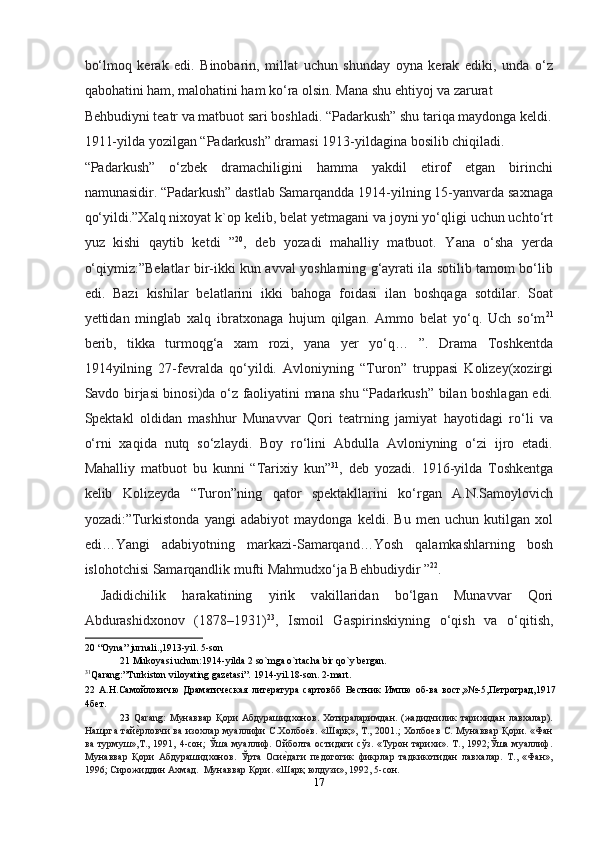 bo‘lmoq   kerak   edi.   Binobarin,   millat   uchun   shunday   oyna   kerak   ediki,   unda   o‘z
qabohatini ham, malohatini ham ko‘ra olsin. Mana shu ehtiyoj va zarurat 
Behbudiyni teatr va matbuot sari boshladi. “Padarkush” shu tariqa maydonga keldi.
1911-yilda yozilgan “Padarkush” dramasi 1913-yildagina bosilib chiqiladi. 
“Padarkush”   o‘zbek   dramachiligini   hamma   yakdil   etirof   etgan   birinchi
namunasidir. “Padarkush” dastlab Samarqandda 1914-yilning 15-yanvarda saxnaga
qo‘yildi.”Xalq nixoyat k`op kelib, belat yetmagani va joyni yo‘qligi uchun uchto‘rt
yuz   kishi   qaytib   ketdi   ” 20
,   deb   yozadi   mahalliy   matbuot.   Yana   o‘sha   yerda
o‘qiymiz:”Belatlar bir-ikki kun avval yoshlarning g‘ayrati ila sotilib tamom bo‘lib
edi.   Bazi   kishilar   belatlarini   ikki   bahoga   foidasi   ilan   boshqaga   sotdilar.   Soat
yettidan   minglab   xalq   ibratxonaga   hujum   qilgan.   Ammo   belat   yo‘q.   Uch   so‘m 21
berib,   tikka   turmoqg‘a   xam   rozi,   yana   yer   yo‘q…   ”.   Drama   Toshkentda
1914yilning   27-fevralda   qo‘yildi.   Avloniyning   “Turon”   truppasi   Kolizey(xozirgi
Savdo birjasi binosi)da o‘z faoliyatini mana shu “Padarkush” bilan boshlagan edi.
Spektakl   oldidan   mashhur   Munavvar   Qori   teatrning   jamiyat   hayotidagi   ro‘li   va
o‘rni   xaqida   nutq   so‘zlaydi.   Boy   ro‘lini   Abdulla   Avloniyning   o‘zi   ijro   etadi.
Mahalliy   matbuot   bu   kunni   “Tarixiy   kun” 31
,   deb   yozadi.   1916-yilda   Toshkentga
kelib   Kolizeyda   “Turon”ning   qator   spektakllarini   ko‘rgan   A.N.Samoylovich
yozadi:”Turkistonda   yangi   adabiyot   maydonga   keldi.   Bu   men   uchun   kutilgan   xol
edi…Yangi   adabiyotning   markazi-Samarqand…Yosh   qalamkashlarning   bosh
islohotchisi Samarqandlik mufti Mahmudxo‘ja Behbudiydir ” 22
. 
  Jadidichilik   har а k а tining   yirik   v а kill а rid а n   bo‘lg а n   Mun а vv а r   Qori
А bdur а shidxonov   (1878–1931) 23
,   Ismoil   G а spirinskiyning   o‘qish   v а   o‘qitish,
20  “Oyna” jurnali.,1913-yil. 5-son 
21  Mukoyasi uchun:1914-yilda 2 so`mga o`rtacha bir qo`y bergan. 
31
Qarang:”Turkiston viloyating gazetasi”. 1914-yil.18-son. 2-mart. 
22   A.Н.Самойловичю   Драматическая   литература   сартовбб   Вестник   Импю   об-ва   вост,»№-5,Петроград,1917
4бет. 
23   Qarang:   Мунaввaр   Қoри   Aбдурaшидxoнoв.   Xoтирaлaримдaн.   (жaдидчилик   тaриxидaн   лaвxaлaр).
Нaшргa тaйеmрлoвчи вa изoxлaр муaллифи С.Xoлбoев. «Шaрқ», Т., 2001.; Xoлбoев С. Мунaввaр Қoри. «Фaн
вa  турмуш»,Т.,  1991,  4-сoн;  Ўшa   муaллиф.  Oйбoлтa  oстидaги   сўз.  «Турoн  тaриxи».  Т.,  1992;Ўшa  муaллиф.
Мунaввaр   Қoри   Aбдурaшидxoнoв.   Ўртa   Oси	
еmдaги   педoгoгик   фикрлaр   тaдкикoтидaн   лaвхaлaр.   Т.,   «Фaн»,
1996; Сирoжиддин Axмaд.  Мунaввaр Қoри. «Шaрқ юлдузи», 1992, 5-сoн.  
17  
  