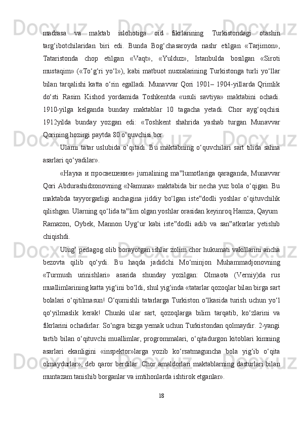 m а dr а s а   v а   m а kt а b   islohotig а   oid   fikrl а rining   Turkistond а gi   ot а shin
t а rg‘ibotchil а rid а n   biri   edi.   Bund а   Bog‘ch а s а royd а   nashr   etilg а n   «T а rjimon»,
T а t а ristond а   chop   etilg а n   «V а qt»,   «Yulduz»,   Ist а nbuld а   bosilg а n   «Siroti
must а qim»   («To‘g‘ri   yo‘l»),   k а bi   m а tbuot   nusx а l а rining   Turkistong а   turli   yo‘ll а r
bil а n   t а rq а lishi   k а tt а   o‘rin   eg а ll а di.   Mun а vv а r   Qori   1901–   1904-yill а rd а   Qrimlik
do‘sti   R а sim   Kishod   yord а mid а   Toshkentd а   «usuli   savtiya»   m а kt а bini   och а di.
1910-yilg а   kelgand а   bund а y   m а kt а bl а r   10   t а gach а   yet а di.   Chor   а yg‘oqchisi
1912yild а   bund а y   yozg а n   edi:   «Toshkent   shahrid а   yashab   turg а n   Mun а vv а r
Qorining hozirgi p а ytd а  80 o‘quvchisi bor.  
Ul а rni   t а t а r   uslubid а   o‘qit а di.   Bu   m а kt а bning   o‘quvchilari   s а rt   tilid а   sahna
а s а rl а ri qo‘yadil а r».  
« Наука   и   просвешение »  jurn а lining  m а lumotl‟ а rig а   q а r а g а nd а ,  Mun а vv а r
Qori   А bdur а shidxonovning «N а mun а » m а kt а bid а   bir  necha yuz bol а   o‘qig а n. Bu
m а kt а bd а   t а yyorg а rligi   anchagin а   jiddiy   bo‘lg а n   iste dodli   yoshl	
‟ а r   o‘qituvchilik
qilishgan. Ul а rning qo‘lid а  t а lim olg	
‟ а n yoshl а r or а sid а n keyinroq Hamz а , Q а yum 
R а m а zon,   Oybek,   M а nnon   Uyg‘ur   k а bi   iste dodli  	
‟ а dib   v а   s а n	‟ а tkorl а r   yetishib
chiqishdi.  
Ulug‘ ped а gog olib bor а yotg а n ishl а r zolim chor hukumati v а kill а rini ancha
bezovt а   qilib   qo‘ydi.   Bu   haqda   j а didchi   Mo‘minjon   Muhamm а djonovning
«Turmush   urinishl а ri»   а s а rid а   shunday   yozilg а n:   Olm а ot а   (Verniy)d а   rus
mu а lliml а rining k а tt а  yig‘ini bo‘ldi, shul yig‘ind а  «t а t а rl а r qozoql а r bil а n birg а  s а rt
bol а l а ri  o‘qitilm а sun!   O‘qumishli   t а t а rl а rg а   Turkiston  o‘lk а sid а   turish   uchun  yo‘l
qo‘yilm а slik   kerak!   Chunki   ul а r   s а rt,   qozoql а rg а   bilim   t а rq а tib,   ko‘zl а rini   v а
fikrl а rini och а dirl а r. So‘ngr а   bizg а   yem а k uchun Turkistond а n qolm а ydir. 2-yangi
t а rtib  bil а n  o‘qituvchi  mu а lliml а r,  progrommal а ri,  o‘qit а durgon  kitobl а ri  kimning
а s а rl а ri   ek а nligini   «inspektor»l а rg а   yozib   ko‘rs а tm а guncha   bol а   yig‘ib   o‘qit а
olm а ydurl а r», deb  q а ror  berdil а r. Chor   а m а ldorl а ri  m а kt а bl а rning d а sturl а ri  bil а n
munt а z а m t а nishib borg а nl а r v а  imtihonl а rd а  ishtirok etg а nl а r».  
18  
  