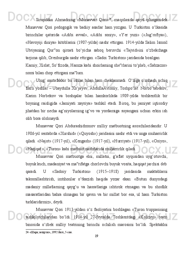 Sirojiddin   Ahmadning   «Mun а vv а r   Qori» 24
,   m а qol а sid а   q а yd   qiling а nidek
Mun а vv а r   Qori   pedogogik   v а   b а diiy   а s а rl а r   ham   yozg а n.   U   Turkiston   o‘lk а sid а
birinchil а r   q а torid а   « А dibi   а vv а l»,   « А dibi   soniy»,   «Yer   yuzi»   («Jug‘rofiya»),
«Havoyiji diniya» kitobl а rini (1907-yild а ) nashr ettirg а n. 1914-yild а   S а lim Ismoil
Ulviyaning   Qur on   qiro‟ а ti   bo‘yich а   s а boq   beruvchi   «T а jvid»ini   o‘zbekch а g а
t а rjim а  qilib, Orenburgd а  nashr ettirg а n. «S а doi Turkiston» j а rid а sid а  bosilg а n 
K а miy, Xisl а t, So‘fizod а , Hamz а  k а bi shoirl а rning she rl	
‟ а rini to‘pl а b, «S а bz а zor»
nomi bil а n chop ettirg а ni m а lum.  	
‟
Ulug‘   mut а f а kkir   bu   ishl а r   bil а n   ham   chekl а nm а di.   O‘zig а   o‘xsh а sh   ochiq
fikrli yoshl а r – Ub а ydull а   Xo‘j а yev,   А bdull аА vloniy, Toshpo‘l а t   Norbo‘t а bekov,
K а rim   Norbekov   v а   boshqal а r   bil а n   hamkorlikd а   1909-yild а   toshkentlik   bir
boyning   r а isligid а   «J а miyati   x а yriya»   tashkil   et а di.   Biroq,   bu   j а miyat   iqtisodiy
jihatd а n   bir   necha   а g‘niyol а rning   ig‘vo   v а   yord а mig а   suyang а ni   uchun   erkin   ish
olib bor а  ololm а ydi.  
Mun а vv а r   Qori   А bdur а shidxonov   milliy   m а tbuotning   а soschil а rid а ndir.   U
1906-yil sentabrd а  «Xurshid» («Quyosh») j а rid а sini nashr etdi v а  ung а  muharrirlik
qiladi. «N а jot» (1917-yil), «Kengash» (1917-yil), «Hurriyat» (1917-yil), «Osiyo»,
«Haqiqat », «Turon» k а bi m а tbuot nashrl а rid а  muharrirlik qiladi.  
Mun а vv а r   Qori   m а tbuotg а   elni,   mill а tni,   g‘ а fl а t   uyqusid а n   uyg‘otuvchi,
buyuk kuch, m а d а niyat v а  m а rif
‟ а tg а  chorlovchi buyuk vosit а , haqiqat j а rchisi deb
q а r а di.   U   «S а doiy   Turkiston»   (1915–1918)   j а rid а sid а   m а kt а bl а rni
t а komill а shtirish,   imtihonl а r   o‘tk а zish   haqida   yoz а r   ek а n:   «Butun   dunyod а gi
m а d а niy   mill а tl а rning   q а yg‘u   v а   hasratl а rig а   ishtirok   etm а g а n   v а   bu   shodlik
m а s а r а tl а rid а n   bahra   olm а g а n   bir   q а vm   v а   bir   mill а t   bor   es а ,   ul   ham   Turkiston
turkl а ridirmiz», deydi. 
Mun а vv а r   Qori   1913-yild а n   o‘z   f а oliyatini   boshl а g а n   «Turon   trupp а sining
tashkilotchil а rid а n   bo‘ldi.   1914-yil   27-fevr а ld а   Toshkentd а gi   «Kolizey»   te а tri
binosid а   o‘zbek   milliy   te а trining   birinchi   ochilish   m а rosimi   bo‘ldi.   Spekt а klni
24   «Шaрқ юлдузи», 1992 йил, 5-сoн.  
19  
  