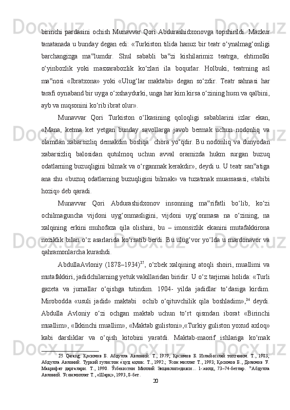 birinchi   p а rd а sini   ochish   Mun а vv а r   Qori   А bdur а shidxonovg а   topshirildi.   M а zkur
t а n а t а n а d а   u bund а y degan edi: «Turkiston tilid а   h а nuz bir te а tr o‘yn а lmag‘onligi
barchangizg а   m а lumdir.   Shul   s‟ а b а bli   b а zi   kishil	‟ а rimiz   te а trg а ,   ehtimolki
o‘yinbozlik   yoki   m а sx а r а bozlik   ko‘zl а ri   il а   boqurl а r.   Holbuki,   te а trning   а sl
m а nosi   «Ibr	
‟ а txon а »   yoki   «Ulug‘l а r   m а kt а bi»   degan   so‘zdir.   Te а tr   sahnasi   har
t а r а fi oyn а b а nd bir uyg а  o‘xsh а ydurki, ung а  har kim kirs а  o‘zining husn v а  q а lbini,
а yb v а  nuqsonini ko‘rib ibr а t olur».  
Mun а vv а r   Qori   Turkiston   o‘lk а sining   qoloqligi   s а b а bl а rini   izl а r   ek а n,
«M а n а ,   ketma   ket   yetg а n   bund а y   s а voll а rg а   j а vob   berm а k   uchun   nodonliq   va
ol а md а n   xabarsizliq   dem а kdin   boshqa     chora   yo‘qdir.   Bu   nodonliq   v а   dunyod а n
xabarsizliq   b а losid а n   qutulmoq   uchun   а vv а l   or а mizd а   hukm   surg а n   buzuq
od а tl а rning buzuqligini bilm а k v а   o‘rg а nm а k kerakdir», deydi u. U te а tr s а n	
‟ а tig а
а n а   shu   «buzuq   od а tl а rning   buzuqligini   bilm а k»   v а   tuz а tm а k   mu а ss а s а si,   «t а bibi
hoziq» deb q а r а di.  
Mun а vv а r   Qori   А bdur а shidxonov   insonning   m а rif	
‟ а tli   bo‘lib,   ko‘zi
ochilm а guncha   vijdoni   uyg‘onm а sligini,   vijdoni   uyg‘onm а s а   n а   o‘zining,   n а
xalqining   erkini   muhofaza   qil а   olishini,   bu   –   imonsizlik   ek а nini   mut а f а kkiron а
noziklik bil а n o‘z   а s а rl а rid а   ko‘rs а tib berdi. Bu ulug‘vor yo‘ld а   u m а rdonavor  v а
qahramonl а rch а  kurashdi. 
А bdull аА vloniy   (1878–1934) 25
,   o‘zbek   xalqining   а toqli   shoiri,   mu а llimi   v а
mut а f а kkiri, j а didchil а rning yetuk v а kill а rid а n biridir. U o‘z t а rjimai holid а : «Turli
g а zet а   v а   jurn а ll а r   o‘qishg а   tutindim.   1904-   yild а   j а didl а r   to‘d а sig а   kirdim.
Mirobodd а   «usuli   j а did»   m а kt а bi     ochib   o‘qituvchilik   qil а   boshl а dim», 36
  deydi.
Abdull а   А vloniy   o‘zi   ochgan   m а kt а b   uchun   to‘rt   qismd а n   ibor а t   «Birinchi
mu а llim», «Ikkinchi mu а llim», «M а kt а b gulistoni»,«Turkiy guliston yoxud  а xloq»
k а bi   d а rslikl а r   v а   o‘qish   kitobini   yar а tdi.   M а kt а b-m а orif   ishl а rig а   ko‘m а k
25   Qarang:   Қoсимoв   Б.   Абдулла   Авлoний.   Т.,   1979;   Қoсимoв   Б.   Излaй-излaй   тoпгaним.   Т.,   1983;
Абдулла   Авлoний.  Туркий   гулистoн  	
еmҳуд   aҳлoк.   Т.,   1992.;   Усoн   миллaт   Т.,   1993;   Қoсимoв   Б.,   Дoлимoв   У.
Маьрифат   даргалари.   Т.,   1990.   Ўзбeкистoн   Миллий   Энциклопедияси...   1-жилд,   73–74-бeтлaр.   36
Абдулла
Авлoний. Усoн миллaт Т., «Шaрқ», 1993, 8-бeт.  
20  
  