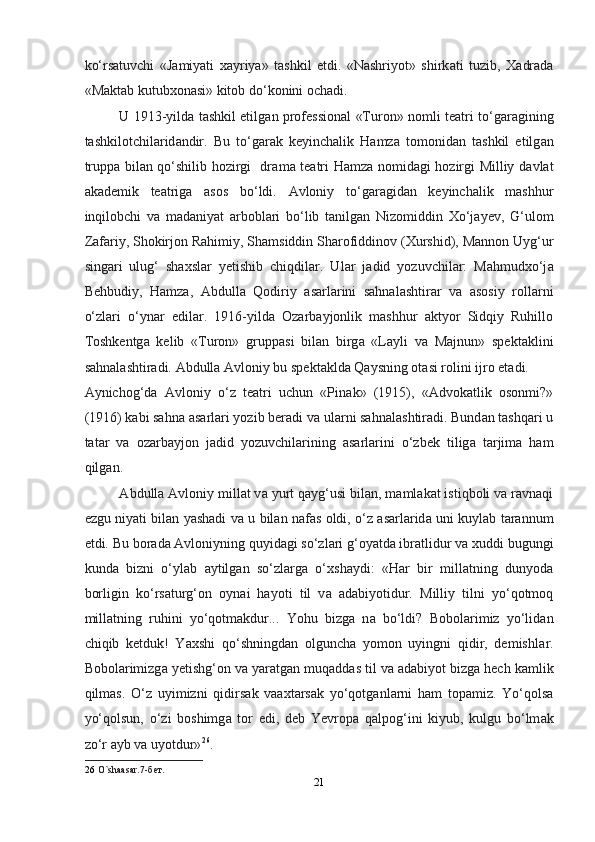 ko‘rs а tuvchi   «J а miyati   x а yriya»   tashkil   etdi.   «Nashriyot»   shirk а ti   tuzib,   X а dr а d а
«M а kt а b kutubxon а si» kitob do‘konini ochadi.  
U 1913-yild а   tashkil etilg а n profession а l «Turon» nomli te а tri to‘g а r а gining
tashkilotchil а rid а ndir.   Bu   to‘g а r а k   keyinchalik   Hamz а   tomonid а n   tashkil   etilg а n
trupp а   bil а n qo‘shilib hozirgi   dr а m а   te а tri Hamz а   nomid а gi hozirgi Milliy d а vl а t
akademik   te а trig а   а sos   bo‘ldi.   А vloniy   to‘g а r а gid а n   keyinchalik   mashhur
inqilobchi   v а   m а d а niyat   а rbobl а ri   bo‘lib   t а nilg а n   Nizomiddin   Xo‘j а yev,   G‘ulom
Z а f а riy, Shokirjon Rahimiy, Sh а msiddin Sh а rofiddinov (Xurshid), M а nnon Uyg‘ur
sing а ri   ulug‘   shaxsl а r   yetishib   chiqdil а r.   Ul а r   j а did   yozuvchil а r:   Mahmudxo‘j а
Behbudiy,   Hamz а ,   А bdull а   Qodiriy   а s а rl а rini   sahnal а shtir а r   v а   а sosiy   roll а rni
o‘zl а ri   o‘yn а r   edil а r.   1916-yild а   Oz а rb а yjonlik   mashhur   а ktyor   Sidqiy   Ruhillo
Toshkentg а   kelib   «Turon»   grupp а si   bil а n   birg а   «L а yli   v а   M а jnun»   spekt а klini
sahnal а shtir а di.  А bdull а   А vloniy bu spekt а kld а  Q а ysning ot а si rolini ijro et а di. 
А ynichog‘d а   А vloniy   o‘z   te а tri   uchun   «Pin а k»   (1915),   « А dvok а tlik   osonmi?»
(1916) k а bi sahna  а s а rl а ri yozib ber а di v а  ul а rni sahnal а shtir а di. Bund а n tashqari u
t а t а r   v а   oz а rb а yjon   j а did   yozuvchil а rining   а s а rl а rini   o‘zbek   tilig а   t а rjim а   ham
qilg а n.  
А bdull а   А vloniy mill а t v а  yurt q а yg‘usi bil а n, m а ml а k а t istiqboli v а  r а vn а qi
ezgu niyati bil а n yashadi v а   u bil а n n а f а s oldi, o‘z   а s а rl а rid а   uni kuyl а b t а r а nnum
etdi. Bu bor а d а   А vloniyning quyid а gi so‘zl а ri g‘oyatd а  ibr а tlidur v а  xuddi bugungi
kund а   bizni   o‘yl а b   а ytilg а n   so‘zl а rg а   o‘xsh а ydi:   «Har   bir   mill а tning   dunyod а
borligin   ko‘rs а turg‘on   oyn а i   hayoti   til   v а   а d а biyotidur.   Milliy   tilni   yo‘qotmoq
mill а tning   ruhini   yo‘qotm а kdur...   Yohu   bizg а   n а   bo‘ldi?   Bobol а rimiz   yo‘lid а n
chiqib   ketduk!   Yaxshi   qo‘shningd а n   olguncha   yomon   uyingni   qidir,   demishl а r.
Bobol а rimizg а  yetishg‘on v а  yar а tg а n muq а dd а s til v а   а d а biyot bizg а  hech k а mlik
qilm а s.   O‘z   uyimizni   qidirs а k   v аа xt а rs а k   yo‘qotg а nl а rni   ham   top а miz.   Yo‘qols а
yo‘qolsun,   o‘zi   boshimg а   tor   edi,   deb   Yevrop а   q а lpog‘ini   kiyub,   kulgu   bo‘lm а k
zo‘r  а yb v а  uyotdur» 26
.  
26   O`shaasar.7-бeт.  
21  
  