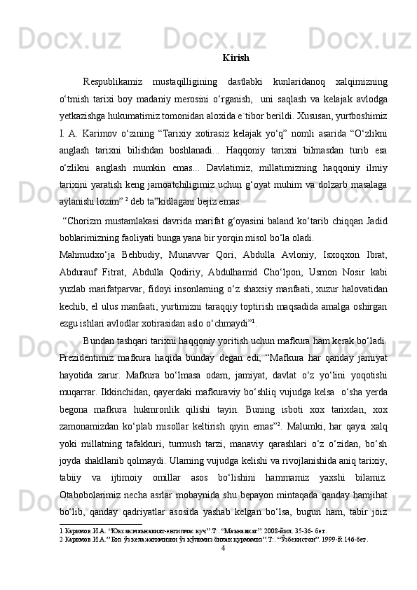 Kirish
Respublikamiz   mustaqilligining   dastlabki   kunlaridanoq   xalqimizning
o‘tmish   tarixi   boy   madaniy   merosini   o‘rganish,     uni   saqlash   va   kelajak   avlodga
yetkazishga hukumatimiz tomonidan aloxida e`tibor berildi. Xususan, yurtboshimiz
I.   A.   Karimov   o‘zining   “Tarixiy   xotirasiz   kelajak   yo‘q”   nomli   asarida   “O‘zlikni
anglash   tarixni   bilishdan   boshlanadi...   Haqqoniy   tarixni   bilmasdan   turib   esa
o‘zlikni   anglash   mumkin   emas...   Davlatimiz,   millatimizning   haqqoniy   ilmiy
tarixini  yaratish  keng   jamoatchiligimiz   uchun  g‘oyat  muhim  va  dolzarb  masalaga
aylanishi lozim”  2
 deb ta kidlagani bejiz emas.  ‟
  “Chorizm   mustamlakasi   davrida   marifat   g‘oyasini   baland   ko‘tarib   chiqqan   Jadid
boblarimizning faoliyati bunga yana bir yorqin misol bo‘la oladi. 
Mahmudxo‘ja   Behbudiy,   Munavvar   Qori,   Abdulla   Avloniy,   Isxoqxon   Ibrat,
Abdurauf   Fitrat,   Abdulla   Qodiriy,   Abdulhamid   Cho‘lpon,   Usmon   Nosir   kabi
yuzlab marifatparvar, fidoyi  insonlarning o‘z shaxsiy  manfaati, xuzur  halovatidan
kechib, el ulus manfaati, yurtimizni taraqqiy toptirish maqsadida amalga oshirgan
ezgu ishlari avlodlar xotirasidan aslo o‘chmaydi” 1
. 
Bundan tashqari tarixni haqqoniy yoritish uchun mafkura ham kerak bo‘ladi.
Prezidentimiz   mafkura   haqida   bunday   degan   edi,   “Mafkura   har   qanday   jamiyat
hayotida   zarur.   Mafkura   bo‘lmasa   odam,   jamiyat,   davlat   o‘z   yo‘lini   yoqotishi
muqarrar. Ikkinchidan, qayerdaki  mafkuraviy bo‘shliq vujudga kelsa   o‘sha yerda
begona   mafkura   hukmronlik   qilishi   tayin.   Buning   isboti   xox   tarixdan,   xox
zamonamizdan   ko‘plab   misollar   keltirish   qiyin   emas” 2
.   Malumki,   har   qaysi   xalq
yoki   millatning   tafakkuri,   turmush   tarzi,   manaviy   qarashlari   o‘z   o‘zidan,   bo‘sh
joyda shakllanib qolmaydi. Ularning vujudga kelishi va rivojlanishida aniq tarixiy,
tabiiy   va   ijtimoiy   omillar   asos   bo‘lishini   hammamiz   yaxshi   bilamiz.
Otabobolarimiz   necha   asrlar   mobaynida   shu   bepayon   mintaqada   qanday   hamjihat
bo‘lib,   qanday   qadriyatlar   asosida   yashab   kelgan   bo‘lsa,   bugun   ham,   tabir   joiz
1  Каримов.И.А. “Юксак маънавият-енгилмас куч”.T:. “Маънавият”. 2008-йил. 35-36- бeт. 
2  Каримов.И.А.” Биз ўз келажагимизни ўз қўлимиз билан қурмамиз”.T:. “Ўзбекистон”. 1999-й.146-бет. 
4  
  