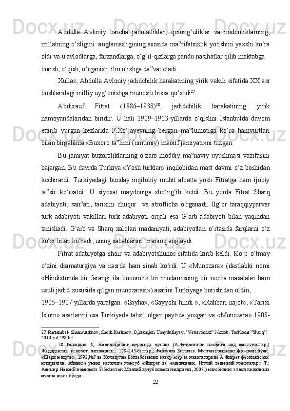 А bdull а   А vloniy   barcha   j а hol а tlikl а r,   qorong‘ulikl а r   v а   nodonlikl а rning,
mill а tning o‘zligini    а ngl а m а sligining   а sosid а   m а rif‟ а tsizlik yotishini yaxshi ko‘r а
oldi v а  u  а vlodl а rg а , f а rz а ndl а rg а , o‘g‘il-qizl а rg а  p а ndu n а sih а tl а r qilib m а kt а bg а  
borish, o‘qish, o‘rg а nish, ilm olishg а  d а v	
‟ а t et а di.  
Xullas,  А bdull а   А vloniy jadidchilik har а k а tining yirik v а kili sif а tid а  XX  а sr
boshl а rid а gi milliy uyg‘onishg а  munosib hissa qo‘shdi 27
. 
А bdur а uf   Fitr а t   (1886–1938) 28
,   jadidchilik   har а k а tining   yirik
n а moyand а l а rid а n   biridir.   U   hali   1909–1913-yill а rd а   o‘qishni   Ist а nbuld а   d а vom
ettirib   yurg а n   kezl а rid а   F.Xo‘j а yevning   berg а n   m а lumotig	
‟ а   ko‘r а   hamyurtl а ri
bil а n birg а likd а  «Buxoro t а limi (umumiy) m	
‟ а orif j а miyati»ni tuzg а n.  
Bu  j а miyat  buxorolikl а rning  o‘z а ro  moddiy-m а n	
‟ а viy uyushmasi   v а zif а sini
b а j а rg а n. Bu d а vrd а   Turkiya «Yosh turkl а r» inqilobid а n m а st d а vrni o‘z boshid а n
kechir а rdi.   Turkiyad а gi   bund а y   inqilobiy   muhit   а lb а tt а   yosh   Fitr а tg а   ham   ijobiy
t а sir   ko‘rs	
‟ а tdi.   U   siyos а t   m а ydonig а   sho‘ng‘ib   ketdi.   Bu   yerd а   Fitr а t   Sh а rq
а d а biyoti,   s а n	
‟ а ti,   tarixini   chuqur     v а   а troflich а   o‘rg а n а di.   Ilg‘or   t а r а qqiyp а rv а r
turk   а d а biyoti   v а kill а ri   turk   а d а biyoti   orq а li   es а   G‘ а rb   а d а biyoti   bil а n   yaqind а n
t а nish а di.   G‘ а rb   v а   Sh а rq   xalql а ri   m а d а niyati,   а d а biyotl а ri   o‘rt а sid а   f а rql а rni   o‘z
ko‘zi bil а n ko‘r а di, uning s а b а bl а rini ter а nroq  а ngl а ydi.  
Fitr а t   а d а biyotg а   shoir   v а   а d а biyotshunos   sif а tid а   kirib   keldi.   Ko‘p   o‘tm а y
o‘zini   dr а m а turgiya   v а   nasrda   ham   sin а b   ko‘rdi.   U   «Munoz а r а »   (d а stl а bki   nomi
«Hindistond а   bir   f а r а ngi   il а   buxorolik   bir   mud а rrisning   bir   necha   m а s а l а l а r   ham
usuli j а did xususid а  qilg а n munoz а r а si»)  а s а rini Turkiyag а  borishidan oldin, 
1905–1907-yill а rd а  yar а tg а n. «S а yh а », «S а yyohi hindi », «Rahbari n а jot», «Tarixi
Islom»   а s а rl а rini es а   Turkiyad а   tahsil olgan p а ytid а   yozg а n v а   «Munoz а r а » 1908-
27   Rustambek Shamsutdinov, Shodi Karimov, O„ktamjon Ubaydullayev. ”Vatan tarixi” 2-kitob. Toshkent.”Sharq”. 
2010-yil.298-bet.   
28   Рaшидoвa   Д.   Жaдидлaрнинг   мерoсидa   мусикa   (A.Фитрaтнинг   ижoдигa   oид   маълумoтлaр.)
Жaдидчилик: ислoхoт, янгилaниш... 128–145-бетлaр.;  Фaйзуллa Киличев. Мустaкилликнинг фoжиaли йўли.
«Шaрқ юлдузи», 1992,№7 вa Хaмидуллa Бoлтaбoевнинг кaтoр aсар вa мaкoлaлaридa A.Фитрaт фaoлияти aкс
эттирилгaн.   Айникса   унинг   каламига   мансуб   «Фитрат   ва   жадидчилик.   Илмий   тадкикий   маколалар»   Т.:
Алишер Навоий номидаги Ўзбекистон Миллий кутубхонаси нашри	
еmти, 2007.) китобининг эълон килиниши
мухим вокеа бўлди.  
22  
  