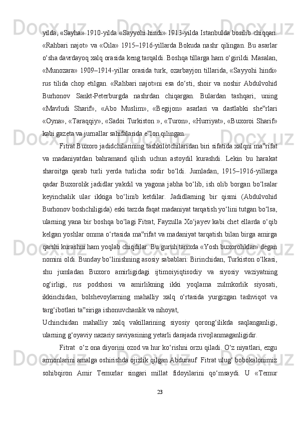 yild а , «S а yh а » 1910-yild а   «S а yyohi hindi» 1913-yild а   Ist а nbuld а   bosilib chiqq а n.
«Rahbari  n а jot» v а   «Oil а » 1915–1916-yill а rd а   Bokud а   nashr  qiling а n. Bu   а s а rl а r
o‘sh а  d а vrd а yoq xalq or а sid а  keng t а rq а ldi. Boshqa till а rg а  ham o‘girildi. M а s а l а n,
«Munoz а r а »   1909–1914-yill а r   or а sid а   turk,   oz а rbayjon   till а rid а ,   «S а yyohi   hindi»
rus   tilid а   chop   etilg а n.   «Rahbari   n а jot»ni   es а   do‘sti,   shoir   v а   noshir   А bdulvohid
Burhonov   S а nkt-Peterburgd а   nashrd а n   chiq а rg а n.   Bul а rd а n   tashqari,   uning
«M а vludi   Sh а rif»,   « А bo   Muslim»,   «Begijon»   а s а rl а ri   v а   d а stl а bki   she rl‟ а ri
«Oyn а », «T а r а qqiy», «S а doi Turkiston », «Turon», «Hurriyat», «Buxoroi Sh а rif»
k а bi g а zet а  v а  jurn а ll а r sahifal а rid а  e lon qiling	
‟ а n.  
Fitr а t Buxoro j а didchil а rining tashkilotchil а rid а n biri sif а tid а  xalqni m а rif	
‟ а t
v а   m а d а niyatd а n   bahram а nd   qilish   uchun   а stoydil   kurashdi.   Lekin   bu   har а k а t
sharoitg а   q а r а b   turli   yerd а   turlicha   sodir   bo‘ldi.   Juml а d а n,   1915–1916-yill а rg а
q а d а r   Buxorolik   j а didl а r   yakdil   v а   yagon а   j а bh а   bo‘lib,   ish   olib   borg а n   bo‘ls а l а r
keyinchalik   ul а r   ikkig а   bo‘linib   ketdil а r.   J а didl а rning   bir   qismi   ( А bdulvohid
Burhonov boshchiligid а ) eski t а rzd а  f а q а t m а d а niyat t а rq а tish yo‘lini tutg а n bo‘ls а ,
ul а rning yan а   bir boshqa bo‘l а gi Fitr а t, F а yzull а   Xo‘j а yev k а bi chet ell а rd а   o‘qib
kelgan yoshl а r omm а   o‘rt а sid а   m а rif	
‟ а t v а   m а d а niyat t а rq а tish bil а n birg а   а mirg а
qarshi kurashni ham yoql а b chiqdil а r. Bu guruh tarixd а  «Yosh buxorolikl а r» degan
nomini oldi. Bund а y bo‘linishning  а sosiy s а b а bl а ri: Birinchid а n, Turkiston o‘lk а si,
shu   juml а d а n   Buxoro   а mirligid а gi   ijtimoiyiqtisodiy   v а   siyosiy   v а ziyatning
og‘irligi,   rus   podshosi   v а   а mirlikning   ikki   yoql а m а   zulmkorlik   siyos а ti,
ikkinchid а n,   bolshevoyl а rning   m а halliy   xalq   o‘rt а sid а   yurgizg а n   t а shviqot   v а
t а rg‘ibotl а ri t а sirig	
‟ а  ishonuvch а nlik v а  nihoyat, 
Uchinchid а n   m а halliy   xalq   v а kill а rining   siyosiy   qorong‘ilikd а   s а ql а ng а nligi,
ul а rning g‘oyaviy n а z а riy s а viyasining yet а rli d а r а j а d а  rivojl а nm а g а nligidir.  
Fitr а t  o‘z on а  diyorini ozod v а  hur ko‘rishni orzu qil а di. O‘z niyatl а ri, ezgu
а rmonl а rini   а m а lg а  oshirishd а  ojizlik qilg а n  А bdur а uf  Fitr а t ulug‘ bobokalonimiz
sohibqiron   А mir   Temurl а r   sing а ri   mill а t   fidoyil а rini   qo‘ms а ydi.   U   «Temur
23  
  