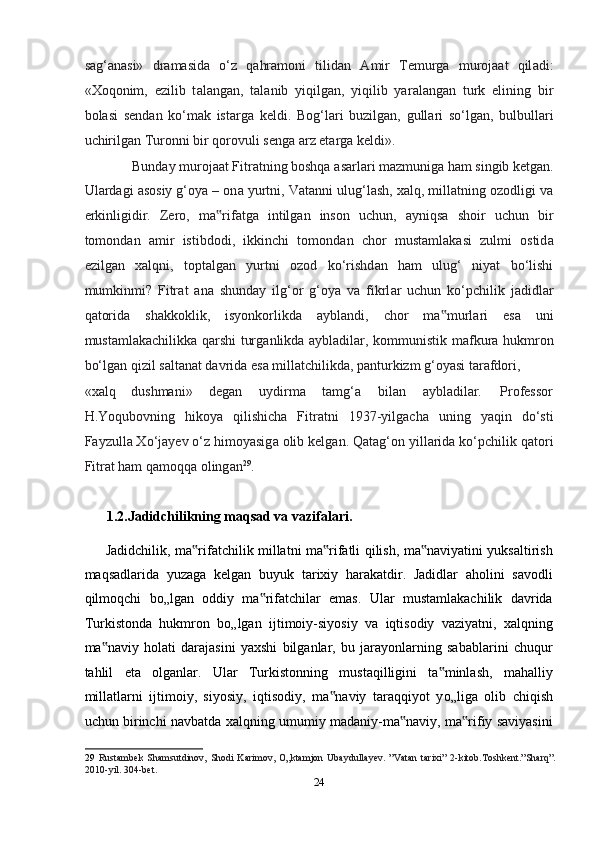 s а g‘ а n а si»   dr а m а sid а   o‘z   qahramoni   tilid а n   А mir   Temurg а   muroj аа t   qil а di:
«Xoqonim,   ezilib   t а l а ng а n,   t а l а nib   yiqilg а n,   yiqilib   yar а l а ng а n   turk   elining   bir
bol а si   send а n   ko‘m а k   ist а rg а   keldi.   Bog‘l а ri   buzilg а n,   gull а ri   so‘lg а n,   bulbull а ri
uchirilg а n Turonni bir qorovuli seng а   а rz et а rg а  keldi». 
Bund а y muroj аа t Fitr а tning boshqa  а sarl а ri m а zmunig а  ham singib ketgan. 
Ul а rd а gi  а sosiy g‘oya – on а  yurtni, V а t а nni ulug‘l а sh, xalq, mill а tning ozodligi v а
erkinligidir.   Zero,   m а rif‟ а tg а   intilg а n   inson   uchun,   а yniqs а   shoir   uchun   bir
tomond а n   а mir   istibdodi,   ikkinchi   tomond а n   chor   must а ml а k а si   zulmi   ostid а
ezilg а n   xalqni,   topt а lg а n   yurtni   ozod   ko‘rishd а n   ham   ulug‘   niyat   bo‘lishi
mumkinmi?   Fitr а t   а n а   shunday   ilg‘or   g‘oya   v а   fikrl а r   uchun   ko‘pchilik   j а didl а r
q а torid а   sh а kkoklik,   isyonkorlikd а   а ybl а ndi,   chor   m а murl	
‟ а ri   es а   uni
mustamlakachilikk а   qarshi turg а nlikd а   а ybl а dil а r, kommunistik m а fkur а   hukmron
bo‘lg а n qizil s а lt а n а t d а vrid а  es а  mill а tchilikd а , p а nturkizm g‘oyasi t а r а fdori, 
«xalq  dushmani»  degan  uydirm а   t а mg‘ а   bil а n  а ybl а dil а r.  Professor 
H.Yoqubovning   hikoya   qilishicha   Fitr а tni   1937-yilgach а   uning   yaqin   do‘sti
F а yzull а  Xo‘j а yev o‘z himoyasig а  olib kelgan. Q а t а g‘on yill а rid а  ko‘pchilik q а tori
Fitr а t ham q а moqq а  oling а n 29
.  
 
1.2.Jadidchilikning maqsad va vazifalari. 
Jadidchilik, ma rifatchilik millatni ma rifatli qilish, ma naviyatini yuksaltirish	
‟ ‟ ‟
maqsadlarida   yuzaga   kelgan   buyuk   tarixiy   harakatdir.   Jadidlar   aholini   savodli
qilmoqchi   b о „lgan   oddiy   ma rifatchilar   emas.   Ular   mustamlakachilik   davrida	
‟
Turkistonda   hukmron   b о „lgan   ijtimoiy-siyosiy   va   iqtisodiy   vaziyatni,   xalqning
ma naviy   holati   darajasini   yaxshi   bilganlar,   bu   jarayonlarning   sabablarini   chuqur	
‟
tahlil   eta   olganlar.   Ular   Turkistonning   mustaqilligini   ta minlash,   mahalliy	
‟
millatlarni   ijtimoiy,   siyosiy,   iqtisodiy,   ma naviy   taraqqiyot   y	
‟ о „liga   olib   chiqish
uchun birinchi navbatda xalqning umumiy madaniy-ma naviy, ma rifiy saviyasini	
‟ ‟
29   Rustambek   Shamsutdinov,  Shodi  Karimov,   O„ktamjon  Ubaydullayev.  ”Vatan  tarixi”   2-kitob.Toshkent.”Sharq”.
2010-yil. 304-bet.  
24  
  