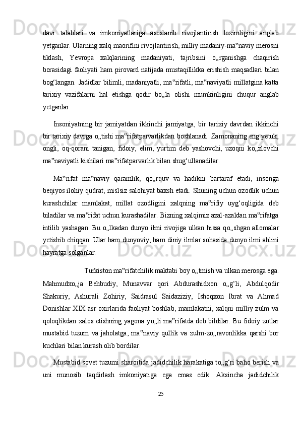 davr   talablari   va   imkoniyatlariga   asoslanib   rivojlantirish   lozimligini   anglab
yetganlar. Ularning xalq maorifini rivojlantirish, milliy madaniy-ma naviy merosni‟
tiklash,   Yevropa   xalqlarining   madaniyati,   tajribsini   о „rganishga   chaqirish
borasidagi  faoliyati  ham pirovard natijada mustaqillikka erishish  maqsadlari bilan
bog‘langan. Jadidlar bilimli, madaniyatli, ma rifatli, ma naviyatli millatgina katta	
‟ ‟
tarixiy   vazifalarni   hal   etishga   qodir   b о „la   olishi   mumkinligini   chuqur   anglab
yetganlar. 
Insoniyatning   bir   jamiyatdan   ikkinchi   jamiyatga,   bir   tarixiy   davrdan   ikkinchi
bir tarixiy davrga  о „tishi ma rifatparvarlikdan boshlanadi. Zamonaning eng yetuk,	
‟
ongli,   oq-qorani   tanigan,   fidoiy,   elim,   yurtim   deb   yashovchi,   uzoqni   k о „zlovchi
ma naviyatli kishilari ma rifatparvarlik bilan shug‘ullanadilar. 	
‟ ‟
Ma rifat   ma naviy   qaramlik,   q	
‟ ‟ о „rquv   va   hadikni   bartaraf   etadi,   insonga
beqiyos ilohiy qudrat, mislsiz salohiyat baxsh etadi. Shuning uchun ozodlik uchun
kurashchilar   mamlakat,   millat   ozodligini   xalqning   ma rifiy   uyg‘oqligida   deb	
‟
biladilar va ma rifat uchun kurashadilar. Bizning xalqimiz azal-azaldan ma rifatga	
‟ ‟
intilib yashagan. Bu   о „lkadan dunyo ilmi rivojiga ulkan hissa q о „shgan allomalar
yetishib chiqqan. Ular ham dunyoviy, ham diniy ilmlar sohasida dunyo ilmi ahlini
hayratga solganlar. 
Turkiston ma rifatchilik maktabi boy 	
‟ о „tmish va ulkan merosga ega. 
Mahmudx о „ja   Behbudiy,   Munavvar   qori   Abdurashidxon   о „g‘li,   Abdulqodir
Shakuriy,   Ashurali   Zohiriy,   Saidrasul   Saidaziziy,   Ishoqxon   Ibrat   va   Ahmad
Donishlar XIX asr oxirlarida faoliyat boshlab, mamlakatni, xalqni  milliy zulm va
qoloqlikdan xalos etishning yagona y о „li ma rifatda deb bildilar. Bu fidoiy zotlar	
‟
mustabid   tuzum   va   jaholatga,   ma naviy   qullik   va   zulm-z	
‟ о „ravonlikka   qarshi   bor
kuchlari bilan kurash olib bordilar. 
Mustabid sovet tuzumi sharoitida jadidchilik harakatiga t о „g‘ri baho berish va
uni   munosib   taqdirlash   imkoniyatiga   ega   emas   edik.   Aksincha   jadidchilik
25  
  