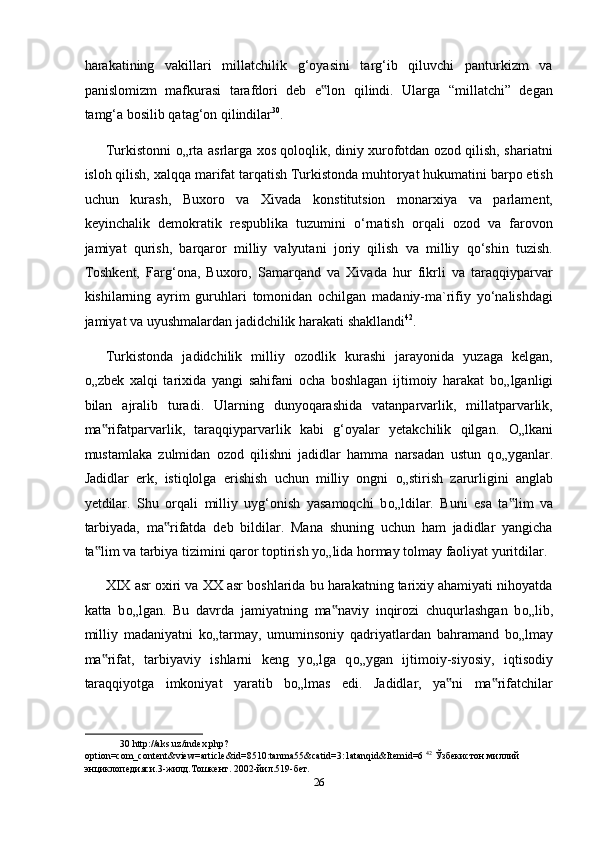 harakatining   vakillari   millatchilik   g‘oyasini   targ‘ib   qiluvchi   panturkizm   va
panislomizm   mafkurasi   tarafdori   deb   e lon   qilindi.   Ularga   “millatchi”   degan‟
tamg‘a bosilib qatag‘on qilindilar 30
. 
Turkistonni   о „rta asrlarga xos qoloqlik, diniy xurofotdan ozod qilish, shariatni
isloh qilish, xalqqa marifat tarqatish Turkistonda muhtoryat hukumatini barpo etish
uchun   kurash,   Buxoro   va   Xivada   konstitutsion   monarxiya   va   parlament,
keyinchalik   demokratik   respublika   tuzumini   o‘rnatish   orqali   ozod   va   farovon
jamiyat   qurish,   barqaror   milliy   valyutani   joriy   qilish   va   milliy   qo‘shin   tuzish.
Toshkent,   Farg‘ona,   Buxoro,   Samarqand   va   Xivada   hur   fikrli   va   taraqqiyparvar
kishilarning   ayrim   guruhlari   tomonidan   ochilgan   madaniy-ma`rifiy   yo‘nalishdagi
jamiyat va uyushmalardan jadidchilik harakati shakllandi 42
.  
Turkistonda   jadidchilik   milliy   ozodlik   kurashi   jarayonida   yuzaga   kelgan,
о „zbek   xalqi   tarixida   yangi   sahifani   ocha   boshlagan   ijtimoiy   harakat   b о „lganligi
bilan   ajralib   turadi.   Ularning   dunyoqarashida   vatanparvarlik,   millatparvarlik,
ma rifatparvarlik,   taraqqiyparvarlik   kabi   g‘oyalar   yetakchilik   qilgan.  	
‟ О „lkani
mustamlaka   zulmidan   ozod   qilishni   jadidlar   hamma   narsadan   ustun   q о „yganlar.
Jadidlar   erk,   istiqlolga   erishish   uchun   milliy   ongni   о „stirish   zarurligini   anglab
yetdilar.   Shu   orqali   milliy   uyg‘onish   yasamoqchi   b о „ldilar.   Buni   esa   ta lim   va	
‟
tarbiyada,   ma rifatda   deb   bildilar.   Mana   shuning   uchun   ham   jadidlar   yangicha	
‟
ta lim va tarbiya tizimini qaror toptirish y	
‟ о „lida hormay tolmay faoliyat yuritdilar. 
XIX asr oxiri va XX asr boshlarida bu harakatning tarixiy ahamiyati nihoyatda
katta   b о „lgan.   Bu   davrda   jamiyatning   ma naviy   inqirozi   chuqurlashgan   b	
‟ о „lib,
milliy   madaniyatni   k о „tarmay,   umuminsoniy   qadriyatlardan   bahramand   b о „lmay
ma rifat,   tarbiyaviy   ishlarni   keng   y	
‟ о „lga   q о „ygan   ijtimoiy-siyosiy,   iqtisodiy
taraqqiyotga   imkoniyat   yaratib   b о „lmas   edi.   Jadidlar,   ya ni   ma rifatchilar	
‟ ‟
30  http://aks.uz/index.php?
option=com_content&view=article&id=8510:tanma55&catid=3:1atanqid&Itemid=6  42
  Ўзбекистон   миллий  
энциклопедияси .3- жилд . Тошкент . 2002- йил .519- бет .  
26  
  