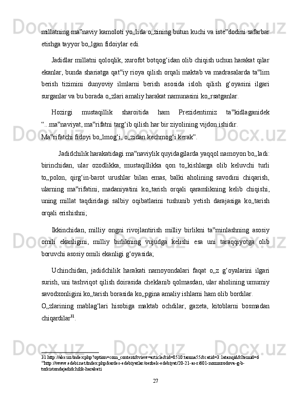 millatning ma naviy kamoloti y‟ о „lida  о „zining butun kuchi va iste dodini safarbar	‟
etishga tayyor b о „lgan fidoiylar edi. 
Jadidlar millatni qoloqlik, xurofot botqog‘idan olib chiqish uchun harakat qilar
ekanlar, bunda shariatga qat iy rioya qilish orqali  maktab va madrasalarda ta lim	
‟ ‟
berish   tizimini   dunyoviy   ilmlarni   berish   asosida   isloh   qilish   g‘oyasini   ilgari
surganlar va bu borada  о „zlari amaliy harakat namunasini k о „rsatganlar. 
Hozirgi   mustaqillik   sharoitida   ham   Prezidentimiz   ta kidlaganidek	
‟
“...ma naviyat, ma rifatni targ‘ib qilish har bir ziyolining vijdon ishidir. 	
‟ ‟
Ma rifatchi fidoyi b	
‟ о „lmog‘i,  о „zidan kechmog‘i kerak”. 
Jadidchilik harakatidagi ma naviylik quyidagilarda yaqqol namoyon b	
‟ о „ladi: 
birinchidan,   ular   ozodlikka,   mustaqillikka   qon   t о „kishlarga   olib   keluvchi   turli
t о „polon,   qirg‘in-barot   urushlar   bilan   emas,   balki   aholining   savodini   chiqarish,
ularning   ma rifatini,   madaniyatini   k	
‟ о „tarish   orqali   qaramlikning   kelib   chiqishi,
uning   millat   taqdiridagi   salbiy   oqibatlarini   tushunib   yetish   darajasiga   k о „tarish
orqali erishishni; 
Ikkinchidan,   milliy   ongni   rivojlantirish   milliy   birlikni   ta minlashning   asosiy	
‟
omili   ekanligini,   milliy   birlikning   vujudga   kelishi   esa   uni   taraqqiyotga   olib
boruvchi asosiy omili ekanligi g‘oyasida; 
Uchinchidan,   jadidchilik   harakati   namoyondalari   faqat   о „z   g‘oyalarini   ilgari
surish, uni tashviqot qilish doirasida cheklanib qolmasdan, ular aholining umumiy
savodxonligini k о „tarish borasida k о „pgina amaliy ishlarni ham olib bordilar. 
О „zlarining   mablag‘lari   hisobiga   maktab   ochdilar,   gazeta,   kitoblarni   bosmadan
chiqardilar 31
. 
31  http://aks.uz/index.php?option=com_content&view=article&id=8510:tanma55&catid=3:1atanqid&Itemid=6 
44
http :// www . edebi . net / index . php / kardes - edebiyatlar / oezbek - edebiyat /20 - 21 - as - r /601 - normurodova - g - b -
turkistonda jadidchilik - harakati    
 
27  
  