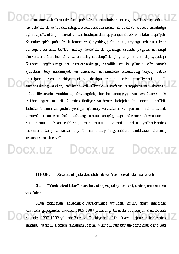 Tarixning   ko rsatishicha,   jadidchilik   harakatida   orqaga   yo l   yo q   edi:   u‟ ‟ ‟
ma rifatchilik va tor doiradagi madaniylashtirishdan ish boshlab, siyosiy harakatga	
‟
aylandi, o z oldiga jamiyat va uni boshqarishni qayta qurishdek vazifalarni qo ydi.	
‟ ‟
Shunday   qilib,   jadidchilik   fenomeni   (noyobligi)   shundaki,   keyingi   uch   asr   ichida
bu   oqim   birinchi   bo lib,   milliy   davlatchilik   qurishga   urundi,   yagona   mustaqil	
‟
Turkiston   uchun   kurashdi   va   u   milliy   mustaqillik   g oyasiga   asos   soldi,   uyqudagi	
‟
Sharqni   uyg onishga   va   harakatlanishga,   ozodlik,   milliy   g urur,   o z   buyuk	
‟ ‟ ‟
ajdodlari,   boy   madaniyati   va   umuman,   mustamlaka   tuzumning   tazyiqi   ostida
unutilgan   barcha   qadriyatlarni   xotirlashga   undadi.   Jadidlar   ta limoti   –   o z	
‟ ‟
zamonasining   haqiqiy   ta limoti   edi.   Chunki   u   nafaqat   taraqqiyparvar   shaxslar,	
‟
balki   fikrlovchi   yoshlarni,   shuningdek,   barcha   taraqqiyparvar   ziyolilarni   o z	
‟
ortidan ergashtira oldi. Ularning faoliyati va dasturi kelajak uchun namuna bo ldi.	
‟
Jadidlar   tomonidan   pishib   yetilgan   ijtimoiy   vazifalarni   evolyusion   –   islohatchilik
tomoyillari   asosida   hal   etishning   ishlab   chiqilganligi,   ularning   formasion   –
institusional   o zgartirishlarni,   mustamlaka   tuzumni   tubdan   yo qotishning	
‟ ‟
maksimal   darajada   samarali   yo llarini   tanlay   bilganliklari,   shubhasiz,   ularning	
‟
tarixiy xizmatlaridir 44
. 
 
 
 
II BOB.  Xiva xonligida Jadidchilik va Yosh xivaliklar xarakati. 
2.1.  ”Yosh xivaliklar” harakatining vujudga kelishi, uning maqsad va
vazifalari. 
Xiva   xonligida   jadidchilik   harakatining   vujudga   kelish   shart   sharoitlar
xususida   gapiganda,   avvalo,   1905-1907-yillardagi   birinchi   rus   burjua   demokratik
inqilobi, 1907-1909-yillarda Eron va Turkiyada bo‘lib o‘tgan burjua inqiloblarning
samarali   tasirini   aloxida   takidlash   lozim.   Virinchi   rus   burjua-demokratik   inqilobi
28  
  