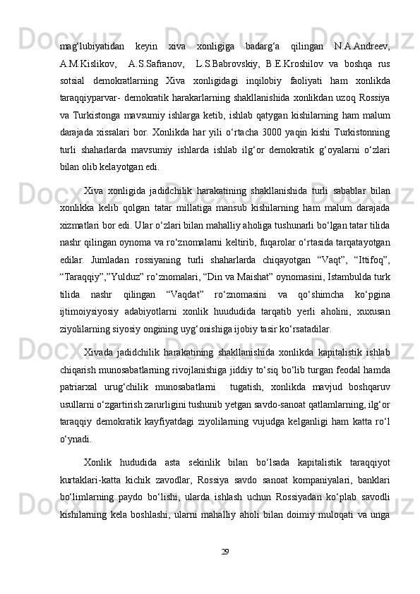 mag‘lubiyatidan   keyin   xiva   xonligiga   badarg‘a   qilingan   N.A.Andreev,
A.M.Kislikov,     A.S.Safranov,     L.S.Babrovskiy,   B.E.Kroshilov   va   boshqa   rus
sotsial   demokratlarning   Xiva   xonligidagi   inqilobiy   faoliyati   ham   xonlikda
taraqqiyparvar-  demokratik harakarlarning shakllanishida  xonlikdan uzoq Rossiya
va   Turkistonga   mavsumiy   ishlarga   ketib,   ishlab   qatygan   kishilarning   ham   malum
darajada   xissalari   bor.   Xonlikda   har   yili   o‘rtacha   3000   yaqin   kishi   Turkistonning
turli   shaharlarda   mavsumiy   ishlarda   ishlab   ilg‘or   demokratik   g‘oyalarni   o‘zlari
bilan olib kelayotgan edi. 
Xiva   xonligida   jadidchilik   harakatining   shakllanishida   turli   sabablar   bilan
xonlikka   kelib   qolgan   tatar   millatiga   mansub   kishilarning   ham   malum   darajada
xizmatlari bor edi. Ular o‘zlari bilan mahalliy aholiga tushunarli bo‘lgan tatar tilida
nashr qilingan oynoma va ro‘znomalarni keltirib, fuqarolar o‘rtasida tarqatayotgan
edilar.   Jumladan   rossiyaning   turli   shaharlarda   chiqayotgan   “Vaqt”,   “Ittifoq”,
“Taraqqiy”,”Yulduz” ro‘znomalari, “Din va Maishat” oynomasini, Istambulda turk
tilida   nashr   qilingan   “Vaqdat”   ro‘znomasini   va   qo‘shimcha   ko‘pgina
ijtimoiysiyosiy   adabiyotlarni   xonlik   huududida   tarqatib   yerli   aholini,   xuxusan
ziyolilarning siyosiy ongining uyg‘onishiga ijobiy tasir ko‘rsatadilar. 
Xivada   jadidchilik   harakatining   shakllanishida   xonlikda   kapitalistik   ishlab
chiqarish munosabatlarning rivojlanishiga jiddiy to‘siq bo‘lib turgan feodal hamda
patriarxal   urug‘chilik   munosabatlarni     tugatish,   xonlikda   mavjud   boshqaruv
usullarni o‘zgartirish zarurligini tushunib yetgan savdo-sanoat qatlamlarning, ilg‘or
taraqqiy   demokratik   kayfiyatdagi   ziyolilarning   vujudga   kelganligi   ham   katta   ro‘l
o‘ynadi. 
Xonlik   hududida   asta   sekinlik   bilan   bo‘lsada   kapitalistik   taraqqiyot
kurtaklari-katta   kichik   zavodlar,   Rossiya   savdo   sanoat   kompaniyalari,   banklari
bo‘limlarning   paydo   bo‘lishi,   ularda   ishlash   uchun   Rossiyadan   ko‘plab   savodli
kishilarning   kela   boshlashi,   ularni   mahalliy   aholi   bilan   doimiy   muloqati   va   unga
29  
  