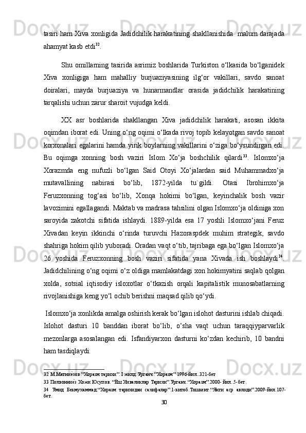 tasiri ham Xiva xonligida Jadidchilik harakatining shakllanishida   malum darajada
ahamyat kasb etdi 32
. 
Shu omillarning tasirida asrimiz boshlarida Turkiston o‘lkasida bo‘lganidek
Xiva   xonligiga   ham   mahalliy   burjuaziyasining   ilg‘or   vakillari,   savdo   sanoat
doiralari,   mayda   burjuaziya   va   hunarmandlar   orasida   jadidchilik   harakatining
tarqalishi uchun zarur sharoit vujudga keldi. 
XX   asr   boshlarida   shakllangan   Xiva   jadidchilik   harakati,   asosan   ikkita
oqimdan iborat edi. Uning o‘ng oqimi o‘lkada rivoj topib kelayotgan savdo sanoat
korxonalari egalarini hamda yirik boylarning vakillarini o‘ziga bo‘ysundirgan edi.
Bu   oqimga   xonning   bosh   vaziri   Islom   Xo‘ja   boshchilik   qilardi 33
.   Islomxo‘ja
Xorazmda   eng   nufuzli   bo‘lgan   Said   Otoyi   Xo‘jalardan   said   Muhammadxo‘ja
mutavallining   nabirasi   bo‘lib,   1872-yilda   tu`gildi.   Otasi   Ibrohimxo‘ja
Feruzxonning   tog‘asi   bo‘lib,   Xonqa   hokimi   bo‘lgan,   keyinchalik   bosh   vazir
lavozimini egallagandi. Maktab va madrasa tahsilini olgan Islomxo‘ja oldiniga xon
saroyida   zakotchi   sifatida   ishlaydi.   1889-yilda   esa   17   yoshli   Islomxo‘jani   Feruz
Xivadan   keyin   ikkinchi   o‘rinda   turuvchi   Hazoraspdek   muhim   strategik,   savdo
shahriga hokim qilib yuboradi. Oradan vaqt o‘tib, tajribaga ega bo‘lgan Islomxo‘ja
26   yoshida   Feruzxonning   bosh   vaziri   sifatida   yana   Xivada   ish   boshlaydi 34
.
Jadidchilining o‘ng oqimi o‘z oldiga mamlakatdagi xon hokimyatini saqlab qolgan
xolda,   sotsial   iqtisodiy   isloxotlar   o‘tkazish   orqali   kapitalistik   munosabatlarning
rivojlanishiga keng yo‘l ochib berishni maqsad qilib qo‘ydi. 
 Islomxo‘ja xonlikda amalga oshirish kerak bo‘lgan islohot dasturini ishlab chiqadi.
Islohot   dasturi   10   banddan   iborat   bo‘lib,   o‘sha   vaqt   uchun   taraqqiyparvarlik
mezonlarga   asosalangan   edi.   Isfandiyarxon   dasturni   ko‘zdan   kechirib,   10   bandni
ham tasdiqlaydi: 
32   М . Матниеmзов .” Хоразм   тарихи ”. I  жилд . Урганч .” Хоразм ” 1996- йил ..321- бет  
33   Полвонни
еmз   Хожи   Юсупов .  “Ёш Хиваликлар Тарихи”.Урганч.“Xоразм”.2000- йил..5-бет. 
34   Умид   Бекмухаммад.“Хоразм   тарихидан   сахифалар”.1-китоб.Тошкент.“Янги   аср   авлоди”.2009-йил.107-
бет. 
30  
  