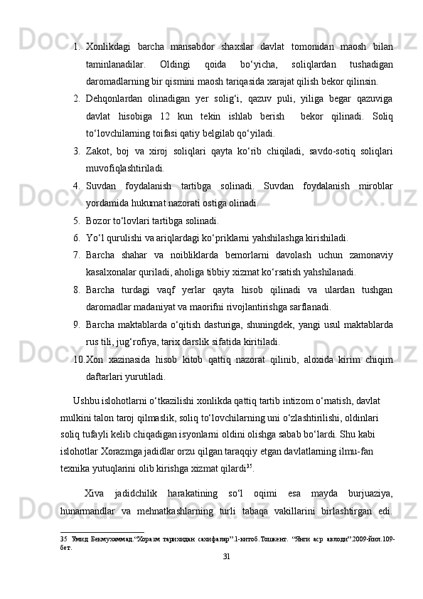 1. Xonlikdagi   barcha   mansabdor   shaxslar   davlat   tomonidan   maosh   bilan
taminlanadilar.   Oldingi   qoida   bo‘yicha,   soliqlardan   tushadigan
daromadlarning bir qismini maosh tariqasida xarajat qilish bekor qilinsin. 
2. Dehqonlardan   olinadigan   yer   solig‘i,   qazuv   puli,   yiliga   begar   qazuviga
davlat   hisobiga   12   kun   tekin   ishlab   berish     bekor   qilinadi.   Soliq
to‘lovchilarning toifasi qatiy belgilab qo‘yiladi. 
3. Zakot,   boj   va   xiroj   soliqlari   qayta   ko‘rib   chiqiladi,   savdo-sotiq   soliqlari
muvofiqlashtiriladi. 
4. Suvdan   foydalanish   tartibga   solinadi.   Suvdan   foydalanish   miroblar
yordamida hukumat nazorati ostiga olinadi. 
5. Bozor to‘lovlari tartibga solinadi. 
6. Yo‘l qurulishi va ariqlardagi ko‘priklarni yahshilashga kirishiladi. 
7. Barcha   shahar   va   noibliklarda   bemorlarni   davolash   uchun   zamonaviy
kasalxonalar quriladi, aholiga tibbiy xizmat ko‘rsatish yahshilanadi. 
8. Barcha   turdagi   vaqf   yerlar   qayta   hisob   qilinadi   va   ulardan   tushgan
daromadlar madaniyat va maorifni rivojlantirishga sarflanadi. 
9. Barcha maktablarda o‘qitish dasturiga, shuningdek, yangi  usul  maktablarda
rus tili, jug‘rofiya, tarix darslik sifatida kiritiladi. 
10. Xon   xazinasida   hisob   kitob   qattiq   nazorat   qilinib,   aloxida   kirim   chiqim
daftarlari yurutiladi. 
Ushbu islohotlarni o‘tkazilishi xonlikda qattiq tartib intizom o‘rnatish, davlat 
mulkini talon taroj qilmaslik, soliq to‘lovchilarning uni o‘zlashtirilishi, oldinlari 
soliq tufayli kelib chiqadigan isyonlarni oldini olishga sabab bo‘lardi. Shu kabi 
islohotlar Xorazmga jadidlar orzu qilgan taraqqiy etgan davlatlarning ilmu-fan 
texnika yutuqlarini olib kirishga xizmat qilardi 35
.   
Xiva   jadidchilik   harakatining   so‘l   oqimi   esa   mayda   burjuaziya,
hunarmandlar   va   mehnatkashlarning   turli   tabaqa   vakillarini   birlashtirgan   edi.
35   Умид   Бекмухаммад.“Хоразм   тарихидан   сахифалар”.1-китоб.Тошкент.   “Янги   аср   авлоди”.2009-йил.109-
бет. 
31  
  