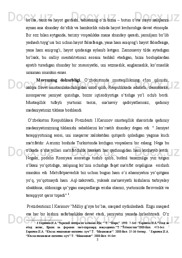 bo‘lsa, tarix va hayot gardishi, tabiatning o‘zi  bizni – butun o‘rta osiyo xalqlarini
aynan ana shunday do‘stlik va hamkorlik ruhida hayot kechirishga davat etmoqda.
Bir soz bilan aytganda, tarixiy voqealikka mana shunday  qarash, jamuljam  bo‘lib
yashash tuyg‘usi biz uchun hayot falsafasiga, yana ham aniqrog‘i hayot falsafasiga,
yana   ham   aniqrog‘i,   hayot   qoidasiga   aylanib   ketgan.   Zamonaviy   tilda   aytadigan
bo‘lsak,   bu   milliy   mentalitetimiz   asosini   tashkil   etadigan,   bizni   boshqalardan
ajratib   turadigan   shunday   bir   xususiyatki,   uni   sezmaslik,   anglamaslik,   ko‘rmaslik
umuman mumkin emas.   
Mavzuning   dolzarbligi.   O‘zbekistonda   mustaqillikning   e'lon   qilinishi,
xalqni Sovet mustamlakachiligidan ozod qilib, Respublikada  adolatli, demokratik,
insonparvar   jamiyat   qurishga,   bozor   iqtisodiyotiga   o‘tishga   yo‘l   ochib   berdi.
Mustaqillik   tufayli   yurtimiz   tarixi,   ma'naviy   qadriyatlarimiz,   qadimiy
madaniyatimiz tiklana boshlandi. 
  O‘zbekiston   Respublikasi   Prezidenti   I.Karimov   mustaqillik   sharoitida   qadimiy
madaniyatimizning   tiklanishi   sabablarini   ko‘rsatib   shunday   degan   edi:   "   Jamiyat
taraqqiyotining   asosi,   uni   maqarrar   xalokatdan   qutqarib   qoladigan   yagona   kuch
ma'rifatdir.   Asrimiz   boshida   Turkistonda   kechgan   voqealarni   bir   eslang.   Nega   bu
o‘lkada   o‘sha   yillari   ma'rifatchilik   harakati   har   qachongidan   ham   kuchayib   ketdi.
Negaki,   podsho   Rossiyasi   asoratiga   tushib   qolib,   butkul   tanazzulga   yuz   tutgan
o‘lkani   yo‘qotishga,   xalqning   ko‘zini   ochishga   faqat   ma'rifat   orqaligina     erishish
mumkin   edi.   Ma'rifatparvarlik   biz   uchun   bugun   ham   o‘z   ahamiyatini   yo‘qotgani
yo‘q,   yo‘qotmaydi   ham.   Aql-zakovatli,   yuksak   ma'naviyatli   kishilarni   tarbiyalay
olsakkina, oldimizga qo‘ygan maqsadlarga erisha olamiz, yurtimizda farovonlik va
taraqqiyot qaror topadi"  3
. 
 Prezidentimiz I.Karimov “Milliy g‘oya bo‘lsa, maqsad oydinlashadi. Ezgu maqsad
esa   har   bir   kishini   safarbarlikka   davat   etadi,   jamiyatni   yanada   birlashtiradi.   O‘z
3   Каримов.И.А.”Тарихий  хотирасиз келажак  йўқ  “ Т:. “Шарқ”. 1998. 7-бет.   6
Каримов.И.А.”Озод  ва
обод   ватан,   Еркин   ва   фаравон   хаеmт-пировард   мақсадимиз.”T:.”Ўзбекистон”2000-йил.   473-бeт.   7
Каримов.И.А.   “Юксак   маънавият-енгилмас   куч”.T:.   “Маънавият”.   2008-йил.   35-36-бетлар..   8
  Каримов.И.А.
“Юксак маънавият-енгилмас куч”.T:. “Маънавият”. 2008-йил. 44-бeт. 
5  
  