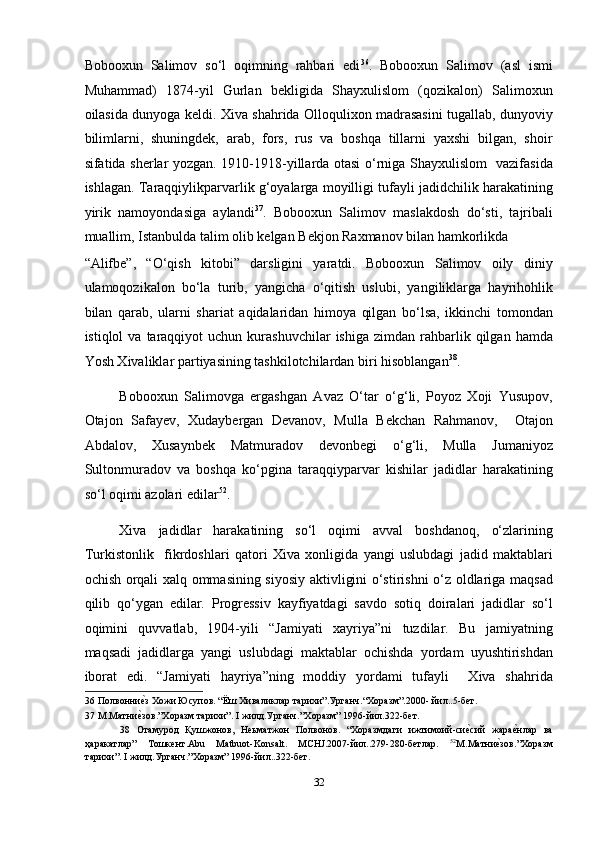 Bobooxun   Salimov   so‘l   oqimning   rahbari   edi 36
.   Bobooxun   Salimov   (asl   ismi
Muhammad)   1874-yil   Gurlan   bekligida   Shayxulislom   (qozikalon)   Salimoxun
oilasida dunyoga keldi. Xiva shahrida Olloqulixon madrasasini tugallab, dunyoviy
bilimlarni,   shuningdek,   arab,   fors,   rus   va   boshqa   tillarni   yaxshi   bilgan,   shoir
sifatida sherlar yozgan. 1910-1918-yillarda otasi o‘rniga Shayxulislom   vazifasida
ishlagan. Taraqqiylikparvarlik g‘oyalarga moyilligi tufayli jadidchilik harakatining
yirik   namoyondasiga   aylandi 37
.   Bobooxun   Salimov   maslakdosh   do‘sti,   tajribali
muallim, Istanbulda talim olib kelgan Bekjon Raxmanov bilan hamkorlikda 
“Alifbe”,   “O‘qish   kitobi”   darsligini   yaratdi.   Bobooxun   Salimov   oily   diniy
ulamoqozikalon   bo‘la   turib,   yangicha   o‘qitish   uslubi,   yangiliklarga   hayrihohlik
bilan   qarab,   ularni   shariat   aqidalaridan   himoya   qilgan   bo‘lsa,   ikkinchi   tomondan
istiqlol   va  taraqqiyot   uchun  kurashuvchilar   ishiga  zimdan   rahbarlik  qilgan  hamda
Yosh Xivaliklar partiyasining tashkilotchilardan biri hisoblangan 38
. 
Bobooxun   Salimovga   ergashgan   Avaz   O‘tar   o‘g‘li,   Poyoz   Xoji   Yusupov,
Otajon   Safayev,   Xudaybergan   Devanov,   Mulla   Bekchan   Rahmanov,     Otajon
Abdalov,   Xusaynbek   Matmuradov   devonbegi   o‘g‘li,   Mulla   Jumaniyoz
Sultonmuradov   va   boshqa   ko‘pgina   taraqqiyparvar   kishilar   jadidlar   harakatining
so‘l oqimi azolari edilar 52
. 
Xiva   jadidlar   harakatining   so‘l   oqimi   avval   boshdanoq,   o‘zlarining
Turkistonlik     fikrdoshlari   qatori   Xiva   xonligida   yangi   uslubdagi   jadid   maktablari
ochish orqali xalq ommasining siyosiy aktivligini o‘stirishni o‘z oldlariga maqsad
qilib   qo‘ygan   edilar.   Progressiv   kayfiyatdagi   savdo   sotiq   doiralari   jadidlar   so‘l
oqimini   quvvatlab,   1904-yili   “Jamiyati   xayriya”ni   tuzdilar.   Bu   jamiyatning
maqsadi   jadidlarga   yangi   uslubdagi   maktablar   ochishda   yordam   uyushtirishdan
iborat   edi.   “Jamiyati   hayriya”ning   moddiy   yordami   tufayli     Xiva   shahrida
36  Полвонниеmз Хожи Юсупов. “Ёш Хиваликлар тарихи”.Урганч.“Xоразм”.2000- йил..5-бет.  
37  М.Матни
еmзов.”Хоразм тарихи”. I жилд.Урганч.”Хоразм” 1996-йил.322-бет. 
38   Отамурод   Қушжонов,   Неьматжон   Полвонов.   “Хоразмдаги   ижтимоий-си	
еmсий   жара	еmнлар   ва
ҳаракатлар”   Тошкент.Abu   Matbuot-Konsalt.   MCHJ.2007-йил..279-280-бетлар.   52
М.Матни	
еmзов.”Хоразм
тарихи”. I жилд.Урганч.”Хоразм” 1996-йил..322-бет. 
 
32