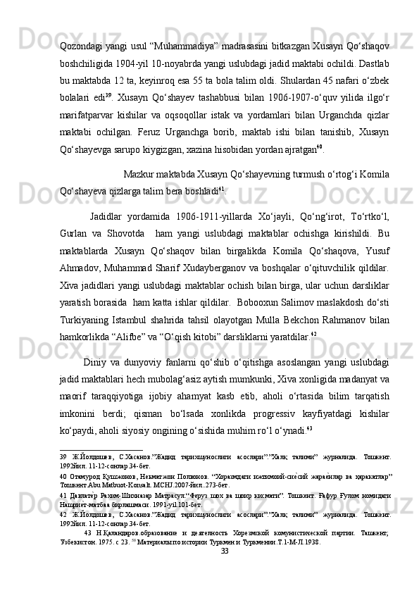 Qozondagi yangi usul “Muhammadiya” madrasasini bitkazgan Xusayn Qo‘shaqov
boshchiligida 1904-yil 10-noyabrda yangi uslubdagi jadid maktabi ochildi. Dastlab
bu maktabda 12 ta, keyinroq esa 55 ta bola talim oldi. Shulardan 45 nafari o‘zbek
bolalari   edi 39
.   Xusayn   Qo‘shayev   tashabbusi   bilan   1906-1907-o‘quv   yilida   ilgo‘r
marifatparvar   kishilar   va   oqsoqollar   istak   va   yordamlari   bilan   Urganchda   qizlar
maktabi   ochilgan.   Feruz   Urganchga   borib,   maktab   ishi   bilan   tanishib,   Xusayn
Qo‘shayevga sarupo kiygizgan, xazina hisobidan yordan ajratgan 40
. 
Mazkur maktabda Xusayn Qo‘shayevning turmush o‘rtog‘i Komila 
Qo‘shayeva qizlarga talim bera boshladi 41
. 
  Jadidlar   yordamida   1906-1911-yillarda   Xo‘jayli,   Qo‘ng‘irot,   To‘rtko‘l,
Gurlan   va   Shovotda     ham   yangi   uslubdagi   maktablar   ochishga   kirishildi.   Bu
maktablarda   Xusayn   Qo‘shaqov   bilan   birgalikda   Komila   Qo‘shaqova,   Yusuf
Ahmadov, Muhammad   Sharif  Xudayberganov  va  boshqalar  o‘qituvchilik qildilar.
Xiva jadidlari yangi uslubdagi  maktablar ochish bilan birga, ular uchun darsliklar
yaratish borasida   ham katta ishlar qildilar.   Bobooxun Salimov maslakdosh do‘sti
Turkiyaning   Istambul   shahrida   tahsil   olayotgan   Mulla   Bekchon   Rahmanov   bilan
hamkorlikda “Alifbe” va “O‘qish kitobi” darsliklarni yaratdilar. 42
 
Diniy   va   dunyoviy   fanlarni   qo‘shib   o‘qitishga   asoslangan   yangi   uslubdagi
jadid maktablari hech mubolag‘asiz aytish mumkunki, Xiva xonligida madanyat va
maorif   taraqqiyotiga   ijobiy   ahamyat   kasb   etib,   aholi   o‘rtasida   bilim   tarqatish
imkonini   berdi;   qisman   bo‘lsada   xonlikda   progressiv   kayfiyatdagi   kishilar
ko‘paydi, aholi siyosiy ongining o‘sishida muhim ro‘l o‘ynadi. 43
 
39   Ж.Йолдошев,   С.Хасанов.”Жадид   тарихшунослиги   асослари”.”Халқ   талими”   журналида.   Тошкент.
1992йил. 11-12-сонлар.34-бет. 
40   Отамурод   Қушжонов,   Неьматжон   Полвонов.   “Хоразмдаги   ижтимоий-сиеmсий   жара	еmнлар   ва   ҳаракатлар”
Тошкент.Abu Matbuot-Konsalt. MCHJ.2007-йил..273-бет. 
41   Давлат	
еmр   Рахим-Шихназар   Матрасул.“Феруз   шох   ва   шоир   кисмати”.   Тошкент.   Ғафур   Ғулом   номидаги
Нашри	
еmт-матбаа бирлашмаси. 1991-yil.101-бет. 
42   Ж.Йолдошев,   С.Хасанов.”Жадид   тарихшунослиги   асослари”.”Халқ   талими”   журналида.   Тошкент.
1992йил. 11-12-сонлар.34-бет. 
43   Н.Қаландаров.образование   и   деятелность   Хорезмской   комунистической   партии.   Ташкент;
Узбекистон. 1975. с 23.  58
 Материалы по истории Туркмен и Туркмении.Т.1-М-Л.1938. 
33  
  