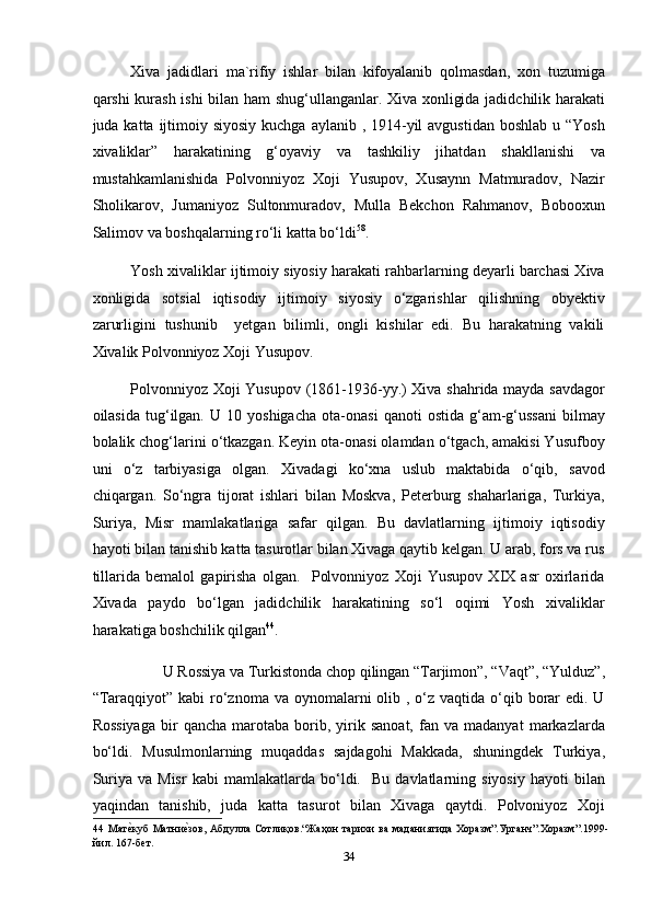 Xiva   jadidlari   ma`rifiy   ishlar   bilan   kifoyalanib   qolmasdan,   xon   tuzumiga
qarshi kurash ishi  bilan ham shug‘ullanganlar. Xiva xonligida jadidchilik harakati
juda katta ijtimoiy siyosiy kuchga  aylanib , 1914-yil  avgustidan  boshlab  u “Yosh
xivaliklar”   harakatining   g‘oyaviy   va   tashkiliy   jihatdan   shakllanishi   va
mustahkamlanishida   Polvonniyoz   Xoji   Yusupov,   Xusaynn   Matmuradov,   Nazir
Sholikarov,   Jumaniyoz   Sultonmuradov,   Mulla   Bekchon   Rahmanov,   Bobooxun
Salimov va boshqalarning ro‘li katta bo‘ldi 58
. 
Yosh xivaliklar ijtimoiy siyosiy harakati rahbarlarning deyarli barchasi Xiva
xonligida   sotsial   iqtisodiy   ijtimoiy   siyosiy   o‘zgarishlar   qilishning   obyektiv
zarurligini   tushunib     yetgan   bilimli,   ongli   kishilar   edi.   Bu   harakatning   vakili
Xivalik Polvonniyoz Xoji Yusupov. 
Polvonniyoz Xoji Yusupov (1861-1936-yy.) Xiva shahrida mayda savdagor
oilasida   tug‘ilgan.   U  10   yoshigacha   ota-onasi   qanoti   ostida   g‘am-g‘ussani   bilmay
bolalik chog‘larini o‘tkazgan. Keyin ota-onasi olamdan o‘tgach, amakisi Yusufboy
uni   o‘z   tarbiyasiga   olgan.   Xivadagi   ko‘xna   uslub   maktabida   o‘qib,   savod
chiqargan.   So‘ngra   tijorat   ishlari   bilan   Moskva,   Peterburg   shaharlariga,   Turkiya,
Suriya,   Misr   mamlakatlariga   safar   qilgan.   Bu   davlatlarning   ijtimoiy   iqtisodiy
hayoti bilan tanishib katta tasurotlar bilan Xivaga qaytib kelgan. U arab, fors va rus
tillarida   bemalol   gapirisha   olgan.     Polvonniyoz   Xoji   Yusupov   XIX   asr   oxirlarida
Xivada   paydo   bo‘lgan   jadidchilik   harakatining   so‘l   oqimi   Yosh   xivaliklar
harakatiga boshchilik qilgan 44
. 
 U Rossiya va Turkistonda chop qilingan “Tarjimon”, “Vaqt”, “Yulduz”, 
“Taraqqiyot” kabi  ro‘znoma va oynomalarni  olib , o‘z vaqtida o‘qib borar  edi. U
Rossiyaga   bir   qancha   marotaba  borib,  yirik  sanoat,   fan   va  madanyat   markazlarda
bo‘ldi.   Musulmonlarning   muqaddas   sajdagohi   Makkada,   shuningdek   Turkiya,
Suriya   va  Misr   kabi   mamlakatlarda   bo‘ldi.    Bu   davlatlarning  siyosiy   hayoti   bilan
yaqindan   tanishib,   juda   katta   tasurot   bilan   Xivaga   qaytdi.   Polvoniyoz   Xoji
44   Матеmкуб   Матни	еmзов,  Абдулла   Сотлиқов.“Жаҳон   тарихи   ва   маданиятида   Хоразм”.Урганч”.Хоразм”.1999-
йил. 167-бет.  
34  
  