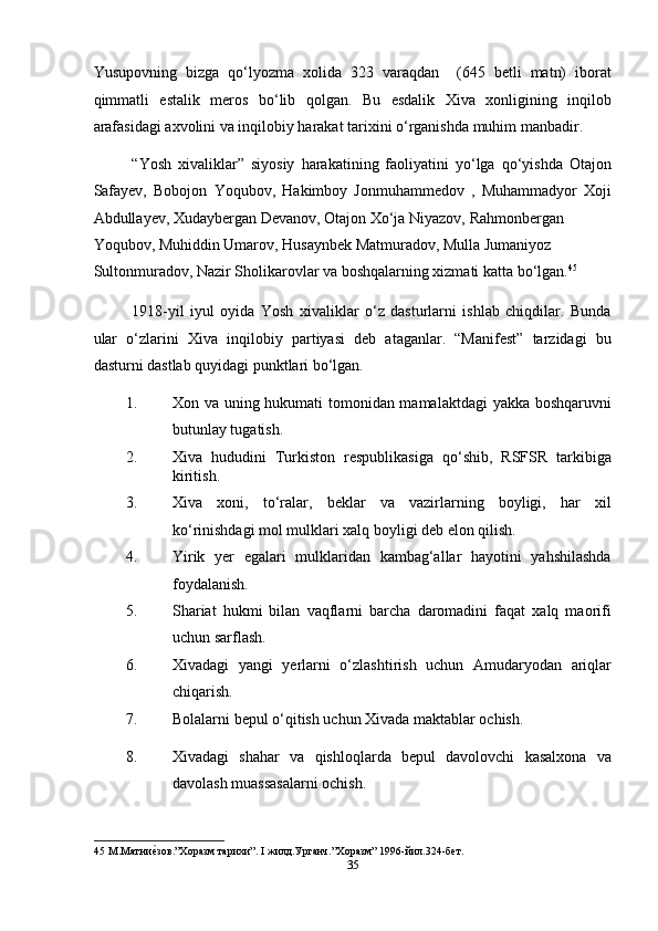 Yusupovning   bizga   qo‘lyozma   xolida   323   varaqdan     (645   betli   matn)   iborat
qimmatli   estalik   meros   bo‘lib   qolgan.   Bu   esdalik   Xiva   xonligining   inqilob
arafasidagi axvolini va inqilobiy harakat tarixini o‘rganishda muhim manbadir. 
“Yosh   xivaliklar”   siyosiy   harakatining   faoliyatini   yo‘lga   qo‘yishda   Otajon
Safayev,   Bobojon   Yoqubov,   Hakimboy   Jonmuhammedov   ,   Muhammadyor   Xoji
Abdullayev, Xudaybergan Devanov, Otajon Xo‘ja Niyazov, Rahmonbergan 
Yoqubov, Muhiddin Umarov, Husaynbek Matmuradov, Mulla Jumaniyoz 
Sultonmuradov, Nazir Sholikarovlar va boshqalarning xizmati katta bo‘lgan. 45
 
1918-yil   iyul   oyida   Yosh   xivaliklar   o‘z   dasturlarni   ishlab   chiqdilar.   Bunda
ular   o‘zlarini   Xiva   inqilobiy   partiyasi   deb   ataganlar.   “Manifest”   tarzidagi   bu
dasturni dastlab quyidagi punktlari bo‘lgan. 
1. Xon va uning hukumati tomonidan mamalaktdagi  yakka boshqaruvni
butunlay tugatish. 
2. Xiva   hududini   Turkiston   respublikasiga   qo‘shib,   RSFSR   tarkibiga
kiritish. 
3. Xiva   xoni,   to‘ralar,   beklar   va   vazirlarning   boyligi,   har   xil
ko‘rinishdagi mol mulklari xalq boyligi deb elon qilish. 
4. Yirik   yer   egalari   mulklaridan   kambag‘allar   hayotini   yahshilashda
foydalanish. 
5. Shariat   hukmi   bilan   vaqflarni   barcha   daromadini   faqat   xalq   maorifi
uchun sarflash. 
6. Xivadagi   yangi   yerlarni   o‘zlashtirish   uchun   Amudaryodan   ariqlar
chiqarish. 
7. Bolalarni bepul o‘qitish uchun Xivada maktablar ochish. 
8. Xivadagi   shahar   va   qishloqlarda   bepul   davolovchi   kasalxona   va
davolash muassasalarni ochish. 
45  М.Матниеmзов.”Хоразм тарихи”. I жилд.Урганч.”Хоразм” 1996-йил.324-бет. 
35  
  