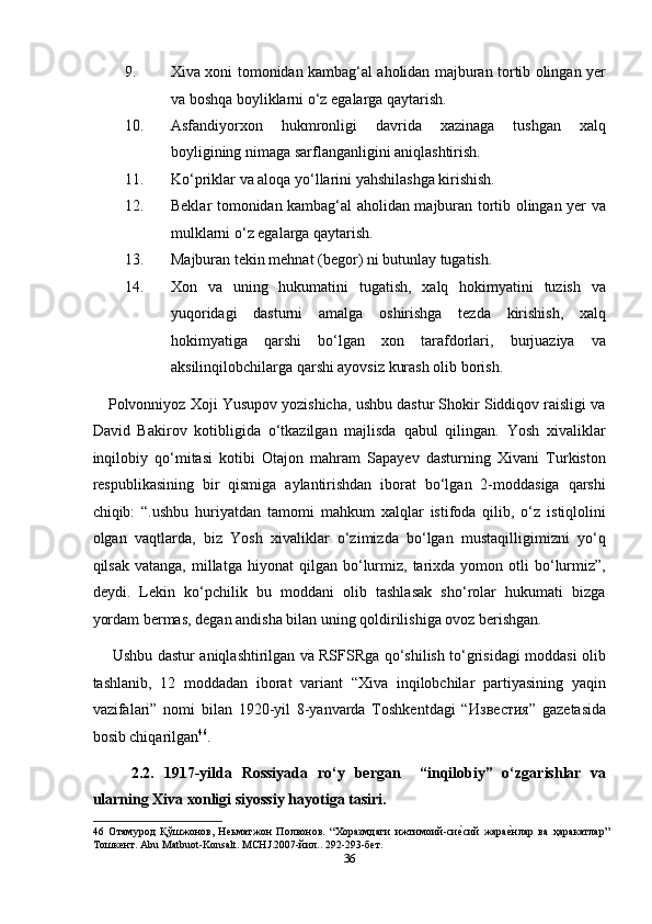 9. Xiva xoni tomonidan kambag‘al aholidan majburan tortib olingan yer
va boshqa boyliklarni o‘z egalarga qaytarish. 
10. Asfandiyorxon   hukmronligi   davrida   xazinaga   tushgan   xalq
boyligining nimaga sarflanganligini aniqlashtirish. 
11. Ko‘priklar va aloqa yo‘llarini yahshilashga kirishish. 
12. Beklar tomonidan kambag‘al aholidan majburan tortib olingan yer va
mulklarni o‘z egalarga qaytarish. 
13. Majburan tekin mehnat (begor) ni butunlay tugatish. 
14. Xon   va   uning   hukumatini   tugatish,   xalq   hokimyatini   tuzish   va
yuqoridagi   dasturni   amalga   oshirishga   tezda   kirishish,   xalq
hokimyatiga   qarshi   bo‘lgan   xon   tarafdorlari,   burjuaziya   va
aksilinqilobchilarga qarshi ayovsiz kurash olib borish. 
Polvonniyoz Xoji Yusupov yozishicha, ushbu dastur Shokir Siddiqov raisligi va
David   Bakirov   kotibligida   o‘tkazilgan   majlisda   qabul   qilingan.   Yosh   xivaliklar
inqilobiy   qo‘mitasi   kotibi   Otajon   mahram   Sapayev   dasturning   Xivani   Turkiston
respublikasining   bir   qismiga   aylantirishdan   iborat   bo‘lgan   2-moddasiga   qarshi
chiqib:   “.ushbu   huriyatdan   tamomi   mahkum   xalqlar   istifoda   qilib,   o‘z   istiqlolini
olgan   vaqtlarda,   biz   Yosh   xivaliklar   o‘zimizda   bo‘lgan   mustaqilligimizni   yo‘q
qilsak   vatanga,   millatga   hiyonat   qilgan   bo‘lurmiz,   tarixda   yomon  otli   bo‘lurmiz”,
deydi.   Lekin   ko‘pchilik   bu   moddani   olib   tashlasak   sho‘rolar   hukumati   bizga
yordam bermas, degan andisha bilan uning qoldirilishiga ovoz berishgan.  
  Ushbu dastur aniqlashtirilgan va RSFSRga qo‘shilish to‘grisidagi moddasi olib
tashlanib,   12   moddadan   iborat   variant   “Xiva   inqilobchilar   partiyasining   yaqin
vazifalari”   nomi   bilan   1920-yil   8-yanvarda   Toshkentdagi   “ Известия ”   gazetasida
bosib chiqarilgan 46
. 
2.2.   1917-yilda   Rossiyada   ro‘y   bergan     “inqilobiy”   o‘zgarishlar   va
ularning Xiva xonligi siyossiy hayotiga tasiri. 
46   Отамурод   Қўшжонов,   Неьматжон   Полвонов.   “Хоразмдаги   ижтимоий-сиеmсий   жара	еmнлар   ва   ҳаракатлар”
Тошкент. Abu Matbuot-Konsalt. MCHJ.2007-йил.. 292-293-бет. 
36  
  