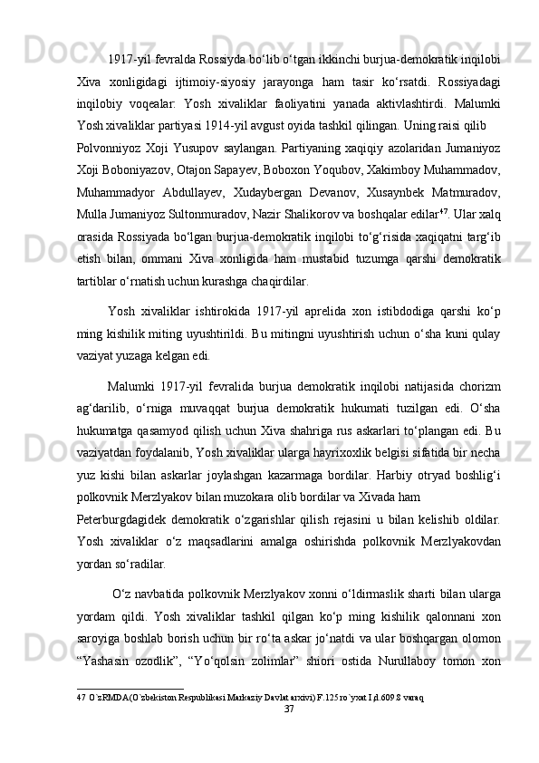 1917-yil fevralda Rossiyda bo‘lib o‘tgan ikkinchi burjua-demokratik inqilobi
Xiva   xonligidagi   ijtimoiy-siyosiy   jarayonga   ham   tasir   ko‘rsatdi.   Rossiyadagi
inqilobiy   voqealar:   Yosh   xivaliklar   faoliyatini   yanada   aktivlashtirdi.   Malumki
Yosh xivaliklar partiyasi 1914-yil avgust oyida tashkil qilingan. Uning raisi qilib 
Polvonniyoz   Xoji   Yusupov   saylangan.   Partiyaning   xaqiqiy   azolaridan   Jumaniyoz
Xoji Boboniyazov, Otajon Sapayev, Boboxon Yoqubov, Xakimboy Muhammadov,
Muhammadyor   Abdullayev,   Xudaybergan   Devanov,   Xusaynbek   Matmuradov,
Mulla Jumaniyoz Sultonmuradov, Nazir Shalikorov va boshqalar edilar 47
. Ular xalq
orasida Rossiyada bo‘lgan burjua-demokratik inqilobi to‘g‘risida xaqiqatni targ‘ib
etish   bilan,   ommani   Xiva   xonligida   ham   mustabid   tuzumga   qarshi   demokratik
tartiblar o‘rnatish uchun kurashga chaqirdilar. 
Yosh   xivaliklar   ishtirokida   1917-yil   aprelida   xon   istibdodiga   qarshi   ko‘p
ming kishilik miting uyushtirildi. Bu mitingni uyushtirish uchun o‘sha kuni qulay
vaziyat yuzaga kelgan edi. 
Malumki   1917-yil   fevralida   burjua   demokratik   inqilobi   natijasida   chorizm
ag‘darilib,   o‘rniga   muvaqqat   burjua   demokratik   hukumati   tuzilgan   edi.   O‘sha
hukumatga qasamyod qilish uchun Xiva shahriga rus askarlari to‘plangan edi. Bu
vaziyatdan foydalanib, Yosh xivaliklar ularga hayrixoxlik belgisi sifatida bir necha
yuz   kishi   bilan   askarlar   joylashgan   kazarmaga   bordilar.   Harbiy   otryad   boshlig‘i
polkovnik Merzlyakov bilan muzokara olib bordilar va Xivada ham 
Peterburgdagidek   demokratik   o‘zgarishlar   qilish   rejasini   u   bilan   kelishib   oldilar.
Yosh   xivaliklar   o‘z   maqsadlarini   amalga   oshirishda   polkovnik   Merzlyakovdan
yordan so‘radilar. 
  O‘z navbatida polkovnik Merzlyakov xonni o‘ldirmaslik sharti bilan ularga
yordam   qildi.   Yosh   xivaliklar   tashkil   qilgan   ko‘p   ming   kishilik   qalonnani   xon
saroyiga boshlab borish uchun bir ro‘ta askar jo‘natdi va ular boshqargan olomon
“Yashasin   ozodlik”,   “Yo‘qolsin   zolimlar”   shiori   ostida   Nurullaboy   tomon   xon
47  O`zRMDA(O`zbekiston Respublikasi Markaziy Davlat arxivi) F.125.ro`yxat I,d.609.8 varaq 
37  
  