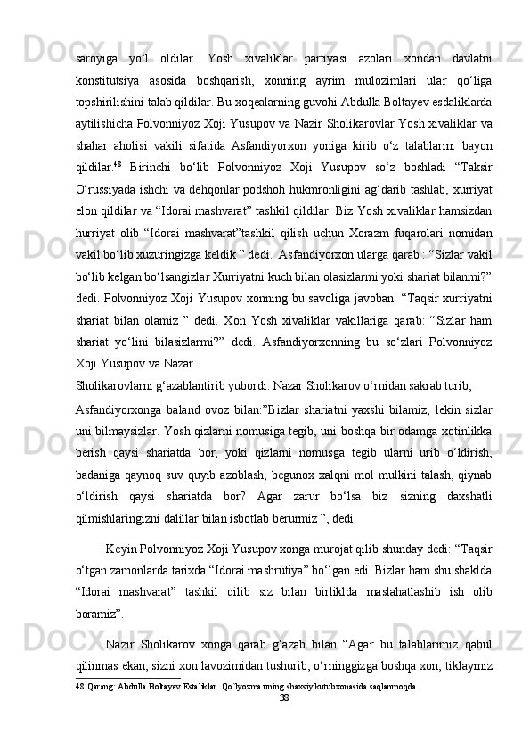 saroyiga   yo‘l   oldilar.   Yosh   xivaliklar   partiyasi   azolari   xondan   davlatni
konstitutsiya   asosida   boshqarish,   xonning   ayrim   mulozimlari   ular   qo‘liga
topshirilishini talab qildilar. Bu xoqealarning guvohi Abdulla Boltayev esdaliklarda
aytilishicha Polvonniyoz Xoji Yusupov va Nazir Sholikarovlar Yosh xivaliklar va
shahar   aholisi   vakili   sifatida   Asfandiyorxon   yoniga   kirib   o‘z   talablarini   bayon
qildilar. 48
  Birinchi   bo‘lib   Polvonniyoz   Xoji   Yusupov   so‘z   boshladi   “Taksir
O‘russiyada ishchi va dehqonlar podshoh hukmronligini ag‘darib tashlab, xurriyat
elon qildilar va “Idorai mashvarat” tashkil qildilar. Biz Yosh xivaliklar hamsizdan
hurriyat   olib   “Idorai   mashvarat”tashkil   qilish   uchun   Xorazm   fuqarolari   nomidan
vakil bo‘lib xuzuringizga keldik ” dedi.  Asfandiyorxon ularga qarab : “Sizlar vakil
bo‘lib kelgan bo‘lsangizlar Xurriyatni kuch bilan olasizlarmi yoki shariat bilanmi?”
dedi. Polvonniyoz Xoji Yusupov xonning bu savoliga javoban: “Taqsir xurriyatni
shariat   bilan   olamiz   ”   dedi.   Xon   Yosh   xivaliklar   vakillariga   qarab:   “Sizlar   ham
shariat   yo‘lini   bilasizlarmi?”   dedi.   Asfandiyorxonning   bu   so‘zlari   Polvonniyoz
Xoji Yusupov va Nazar 
Sholikarovlarni g‘azablantirib yubordi. Nazar Sholikarov o‘rnidan sakrab turib, 
Asfandiyorxonga   baland   ovoz   bilan:”Bizlar   shariatni   yaxshi   bilamiz,   lekin   sizlar
uni bilmaysizlar. Yosh qizlarni nomusiga tegib, uni boshqa bir odamga xotinlikka
berish   qaysi   shariatda   bor,   yoki   qizlarni   nomusga   tegib   ularni   urib   o‘ldirish,
badaniga  qaynoq  suv   quyib  azoblash,   begunox  xalqni   mol   mulkini  talash,  qiynab
o‘ldirish   qaysi   shariatda   bor?   Agar   zarur   bo‘lsa   biz   sizning   daxshatli
qilmishlaringizni dalillar bilan isbotlab berurmiz ”, dedi. 
Keyin Polvonniyoz Xoji Yusupov xonga murojat qilib shunday dedi: “Taqsir
o‘tgan zamonlarda tarixda “Idorai mashrutiya” bo‘lgan edi. Bizlar ham shu shaklda
“Idorai   mashvarat”   tashkil   qilib   siz   bilan   birliklda   maslahatlashib   ish   olib
boramiz”. 
Nazir   Sholikarov   xonga   qarab   g‘azab   bilan   “Agar   bu   talablarimiz   qabul
qilinmas ekan, sizni xon lavozimidan tushurib, o‘rninggizga boshqa xon, tiklaymiz
48  Qarang: Abdulla Boltayev.Estaliklar. Qo`lyozma uning shaxsiy kutubxonasida saqlanmoqda. 
38  
  