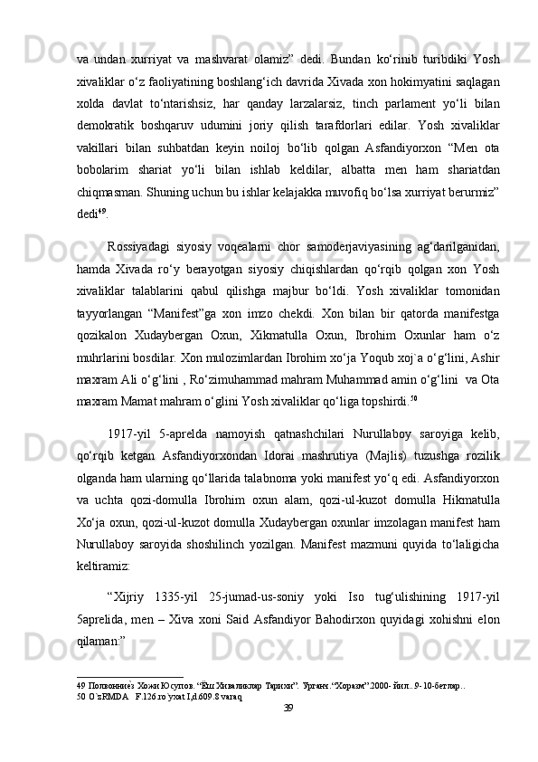 va   undan   xurriyat   va   mashvarat   olamiz”   dedi.   Bundan   ko‘rinib   turibdiki   Yosh
xivaliklar o‘z faoliyatining boshlang‘ich davrida Xivada xon hokimyatini saqlagan
xolda   davlat   to‘ntarishsiz,   har   qanday   larzalarsiz,   tinch   parlament   yo‘li   bilan
demokratik   boshqaruv   udumini   joriy   qilish   tarafdorlari   edilar.   Yosh   xivaliklar
vakillari   bilan   suhbatdan   keyin   noiloj   bo‘lib   qolgan   Asfandiyorxon   “Men   ota
bobolarim   shariat   yo‘li   bilan   ishlab   keldilar,   albatta   men   ham   shariatdan
chiqmasman. Shuning uchun bu ishlar kelajakka muvofiq bo‘lsa xurriyat berurmiz”
dedi 49
. 
Rossiyadagi   siyosiy   voqealarni   chor   samoderjaviyasining   ag‘darilganidan,
hamda   Xivada   ro‘y   berayotgan   siyosiy   chiqishlardan   qo‘rqib   qolgan   xon   Yosh
xivaliklar   talablarini   qabul   qilishga   majbur   bo‘ldi.   Yosh   xivaliklar   tomonidan
tayyorlangan   “Manifest”ga   xon   imzo   chekdi.   Xon   bilan   bir   qatorda   manifestga
qozikalon   Xudaybergan   Oxun,   Xikmatulla   Oxun,   Ibrohim   Oxunlar   ham   o‘z
muhrlarini bosdilar. Xon mulozimlardan Ibrohim xo‘ja Yoqub xoj`a o‘g‘lini, Ashir
maxram Ali o‘g‘lini , Ro‘zimuhammad mahram Muhammad amin o‘g‘lini  va Ota
maxram Mamat mahram o‘glini Yosh xivaliklar qo‘liga topshirdi. 50
 
1917-yil   5-aprelda   namoyish   qatnashchilari   Nurullaboy   saroyiga   kelib,
qo‘rqib   ketgan   Asfandiyorxondan   Idorai   mashrutiya   (Majlis)   tuzushga   rozilik
olganda ham ularning qo‘llarida talabnoma yoki manifest yo‘q edi. Asfandiyorxon
va   uchta   qozi-domulla   Ibrohim   oxun   alam,   qozi-ul-kuzot   domulla   Hikmatulla
Xo‘ja oxun, qozi-ul-kuzot domulla Xudaybergan oxunlar imzolagan manifest ham
Nurullaboy   saroyida   shoshilinch   yozilgan.   Manifest   mazmuni   quyida   to‘laligicha
keltiramiz: 
“Xijriy   1335-yil   25-jumad-us-soniy   yoki   Iso   tug‘ulishining   1917-yil
5aprelida,   men   –   Xiva   xoni   Said   Asfandiyor   Bahodirxon   quyidagi   xohishni   elon
qilaman:” 
49  Полвонниеmз Хожи Юсупов. “Ёш Хиваликлар Тарихи”. Урганч.“Xоразм”.2000- йил...9-10-бетлар.. 
50  O`zRMDA   F.126.ro`yxat I,d.609.8 varaq 
39  
  