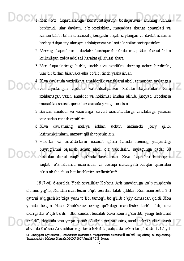 1. Men   o‘z   fuqarolarimga   konsttitutsiyaviy   boshqaruvni   shuning   uchun
berdimki,   ular   davlatni   o‘z   xoxishlari,   muqaddas   shariat   qonunlari   va
zamon talabi bilan umumxalq kengashi orqali saylangan va davlat ishlarini
boshqarishga tayinlangan adolatparvar va loyiq kishilar boshqarsinlar. 
2. Mening   fuqarolarim     davlatni   boshqarish   ishida   muqaddas   shariat   bilan
kelishilgan xolda adolatli harakat qilishlari shart. 
3. Men   fuqarolarimga   birlik,   tinchlik   va   ozodlikni   shuning   uchun   berdimki,
ular bir birlari bilan aka-uka bo‘lib, tinch yashasinlar. 
4. Xiva davlatida vazirlik va amaldorlik vazifalarni aholi tomondan saylangan
va   tayinlangan   vijdonli   va   adoaltparvar   kishilar   bajarsinlar.   Xalq
xohlamagan   vazir,   amaldor   va   hokimlar   ishdan   olinib,   jinoyati   isbotlansa
muqaddas shariat qonunlari asosida jazoga tortilsin. 
5. Barcha   amaldor   va   vazirlarga,   davlat   xizmatchilarga   vazifalarga   yarasha
xazinadan maosh ajratilsin. 
6. Xiva   davlatining   moliya   ishlari   uchun   hazinachi   joriy   qilib,
kirimchiqimlarni nazorat qilish topshirilsin. 
7. Vazirlar   va   amaldorlarni   nazorat   qilish   hamda   mening   yuqoridagi
buyrug‘imni   bajarish   uchun   aholi   o‘z   vakillarini   saylagunga   qadar   30
kishidan   iborat   vaqtli   qo‘mita   tayinlansin.   Xiva   fuqarolari   tinchligini
saqlab,   o‘z   ishlarini   oshirsinlar   va   boshqa   madanyatli   xalqlar   qatoridan
o‘rin olish uchun bor kuchlarini sarflasinlar 51
. 
1917-yil   6-aprelda   Yosh   xivaliklar   Ko‘xna   Ark   maydoniga   ko‘p   miqdorda
olomon yig‘ib, Xondan manifestni o‘qib berishni talab qildilar. Xon manifestni 2-3
qatorni o‘qigach ko‘ziga yosh to‘lib, tamog‘i bo‘g‘ilib o‘qiy olmasdan qoldi. Xon
yonida   turgan   Nazir   Sholikarov   uning   qo‘lidagi   manifestni   tortib   olib,   o‘zi
oxirigacha o‘qib berdi: “Shu kundan boshlab Xiva xoni ag‘darilib, yangi hukumat
tuzildi”, deganda xon yerga qaradi. Asfandiyor  va uning amaldorlari  juda noxush
ahvolda Ko‘xna Ark ichkarisiga kirib ketishdi, xalq asta-sekin tarqalishdi. 1917-yil
51   Отамурод   Қушжонов,   Неьматжон   Полвонов.   “Хоразмдаги   ижтимоий-сиеmсий   жара	еmнлар   ва   ҳаракатлар”
Тошкент.Abu Matbuot-Konsalt. MCHJ.2007-йил.287-288-бетлар. 
40  
  