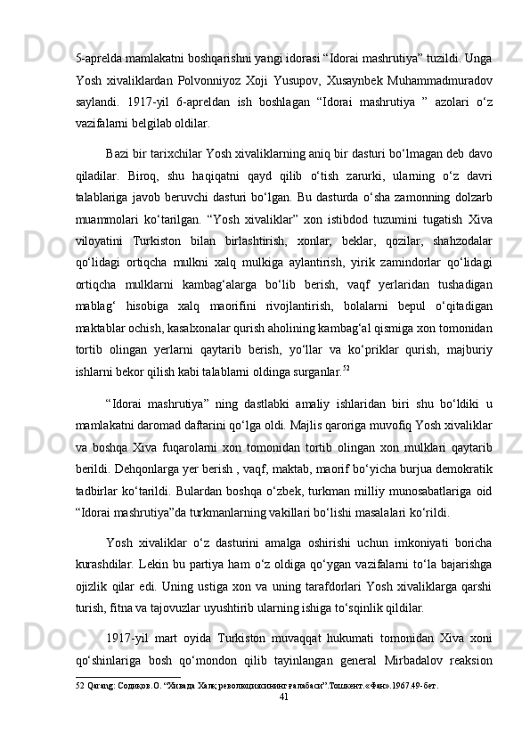 5-aprelda mamlakatni boshqarishni yangi idorasi “Idorai mashrutiya” tuzildi. Unga
Yosh   xivaliklardan   Polvonniyoz   Xoji   Yusupov,   Xusaynbek   Muhammadmuradov
saylandi.   1917-yil   6-apreldan   ish   boshlagan   “Idorai   mashrutiya   ”   azolari   o‘z
vazifalarni belgilab oldilar. 
Bazi bir tarixchilar Yosh xivaliklarning aniq bir dasturi bo‘lmagan deb davo
qiladilar.   Biroq,   shu   haqiqatni   qayd   qilib   o‘tish   zarurki,   ularning   o‘z   davri
talablariga   javob   beruvchi   dasturi   bo‘lgan.   Bu   dasturda   o‘sha   zamonning   dolzarb
muammolari   ko‘tarilgan.   “Yosh   xivaliklar”   xon   istibdod   tuzumini   tugatish   Xiva
viloyatini   Turkiston   bilan   birlashtirish,   xonlar,   beklar,   qozilar,   shahzodalar
qo‘lidagi   ortiqcha   mulkni   xalq   mulkiga   aylantirish,   yirik   zamindorlar   qo‘lidagi
ortiqcha   mulklarni   kambag‘alarga   bo‘lib   berish,   vaqf   yerlaridan   tushadigan
mablag‘   hisobiga   xalq   maorifini   rivojlantirish,   bolalarni   bepul   o‘qitadigan
maktablar ochish, kasalxonalar qurish aholining kambag‘al qismiga xon tomonidan
tortib   olingan   yerlarni   qaytarib   berish,   yo‘llar   va   ko‘priklar   qurish,   majburiy
ishlarni bekor qilish kabi talablarni oldinga surganlar. 52
 
“Idorai   mashrutiya”   ning   dastlabki   amaliy   ishlaridan   biri   shu   bo‘ldiki   u
mamlakatni daromad daftarini qo‘lga oldi. Majlis qaroriga muvofiq Yosh xivaliklar
va   boshqa   Xiva   fuqarolarni   xon   tomonidan   tortib   olingan   xon   mulklari   qaytarib
berildi. Dehqonlarga yer berish , vaqf, maktab, maorif bo‘yicha burjua demokratik
tadbirlar   ko‘tarildi.   Bulardan   boshqa   o‘zbek,   turkman   milliy   munosabatlariga   oid
“Idorai mashrutiya”da turkmanlarning vakillari bo‘lishi masalalari ko‘rildi. 
Yosh   xivaliklar   o‘z   dasturini   amalga   oshirishi   uchun   imkoniyati   boricha
kurashdilar.   Lekin  bu   partiya   ham   o‘z   oldiga  qo‘ygan   vazifalarni   to‘la   bajarishga
ojizlik   qilar   edi.   Uning   ustiga   xon   va   uning   tarafdorlari   Yosh   xivaliklarga   qarshi
turish, fitna va tajovuzlar uyushtirib ularning ishiga to‘sqinlik qildilar. 
1917-yil   mart   oyida   Turkiston   muvaqqat   hukumati   tomonidan   Xiva   xoni
qo‘shinlariga   bosh   qo‘mondon   qilib   tayinlangan   general   Mirbadalov   reaksion
52  Qarang: Содиқов.О. “Хивада Халқ революциясининг ғалабаси”.Тошкент.«Фан».1967.49-бет. 
41  
  