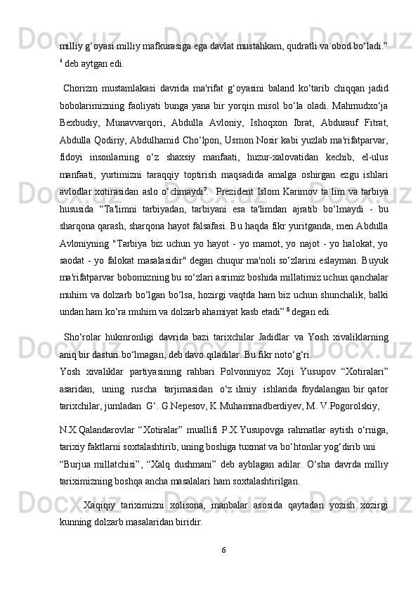 milliy g‘oyasi milliy mafkurasiga ega davlat mustahkam, qudratli va obod bo‘ladi.”
6
 deb aytgan edi.  
  Chorizm   mustamlakasi   davrida   ma'rifat   g‘oyasini   baland   ko‘tarib   chiqqan   jadid
bobolarimizning   faoliyati   bunga   yana   bir   yorqin   misol   bo‘la   oladi.   Mahmudxo‘ja
Bexbudiy,   Munavvarqori,   Abdulla   Avloniy,   Ishoqxon   Ibrat,   Abdurauf   Fitrat,
Abdulla Qodiriy, Abdulhamid Cho‘lpon, Usmon Nosir kabi yuzlab ma'rifatparvar,
fidoyi   insonlarning   o‘z   shaxsiy   manfaati,   huzur-xalovatidan   kechib,   el-ulus
manfaati,   yurtimizni   taraqqiy   toptirish   maqsadida   amalga   oshirgan   ezgu   ishlari
avlodlar   xotirasidan   aslo   o‘chmaydi 7
.    Prezident   Islom   Karimov   ta`lim   va  tarbiya
hususida   “Ta'limni   tarbiyadan,   tarbiyani   esa   ta'limdan   ajratib   bo‘lmaydi   -   bu
sharqona qarash, sharqona hayot falsafasi. Bu haqda fikr yuritganda, men Abdulla
Avloniyning   "Tarbiya   biz   uchun   yo   hayot   -   yo   mamot,   yo   najot   -   yo   halokat,   yo
saodat - yo falokat masalasidir" degan chuqur ma'noli so‘zlarini eslayman. Buyuk
ma'rifatparvar bobomizning bu so‘zlari asrimiz boshida millatimiz uchun qanchalar
muhim va dolzarb bo‘lgan bo‘lsa, hozirgi vaqtda ham biz uchun shunchalik, balki
undan ham ko‘ra muhim va dolzarb ahamiyat kasb etadi”  8
 degan edi.  
  Sho‘rolar   hukmronligi   davrida   bazi   tarixchilar   Jadidlar   va   Yosh   xivaliklarning
aniq bir dasturi bo‘lmagan, deb davo qiladilar. Bu fikr noto‘g‘ri. 
Yosh   xivaliklar   partiyasining   rahbari   Polvonniyoz   Xoji   Yusupov   “Xotiralari”
asaridan,     uning     ruscha     tarjimasidan     o‘z   ilmiy     ishlarida   foydalangan   bir   qator
tarixchilar, jumladan  G‘. G.Nepesov, K.Muhammadberdiyev, M. V.Pogorolskiy, 
N.X.Qalandarovlar   “Xotiralar”   muallifi   P.X.Yusupovga   rahmatlar   aytish   o‘rniga,
tarixiy faktlarni soxtalashtirib, uning boshiga tuxmat va bo‘htonlar yog‘dirib uni 
“Burjua   millatchisi”,   “Xalq   dushmani”   deb   ayblagan   adilar.   O‘sha   davrda   milliy
tariximizning boshqa ancha masalalari ham soxtalashtirilgan. 
Xaqiqiy   tariximizni   xolisona,   manbalar   asosida   qaytadan   yozish   xozirgi
kunning dolzarb masalaridan biridir. 
6  
  