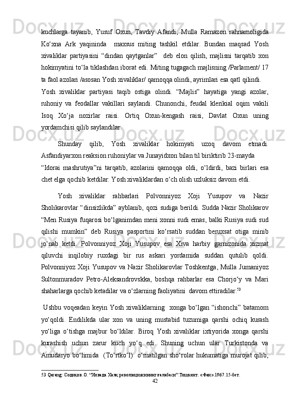 kuchlarga   tayanib,   Yusuf   Oxun,   Tavdiy   Afandi,   Mulla   Ramazon   rahnamoligida
Ko‘xna   Ark   yaqininda     maxsus   miting   tashkil   etdilar.   Bundan   maqsad   Yosh
xivaliklar   partiyasini   “dindan   qaytganlar”     deb   elon   qilish,   majlisni   tarqatib   xon
hokimyatini to‘la tiklashdan iborat edi. Miting tugagach majlisning /Parlament/ 17
ta faol azolari /asosan Yosh xivaliklar/ qamoqqa olindi, ayrimlari esa qatl qilindi. 
Yosh   xivaliklar   partiyasi   taqib   ostiga   olindi.   “Majlis”   hayatiga   yangi   azolar,
ruhoniy   va   feodallar   vakillari   saylandi.   Chunonchi,   feudal   klerikial   oqim   vakili
Isoq   Xo‘ja   nozirlar   raisi.   Ortiq   Oxun-kengash   raisi,   Davlat   Oxun   uning
yordamchisi qilib saylandilar. 
Shunday   qilib,   Yosh   xivaliklar   hokimyati   uzoq   davom   etmadi.
Asfandiyarxon reaksion ruhoniylar va Junayidxon bilan til biriktirib 23-mayda 
“Idorai   mashrutiya”ni   tarqatib,   azolarini   qamoqqa   oldi,   o‘ldirdi,   bazi   birlari   esa
chet elga qochib ketdilar. Yosh xivaliklardan o‘ch olish uzluksiz davom etdi. 
Yosh  xivaliklar  rahbarlari  Polvonniyoz  Xoji  Yusupov  va  Nazir 
Sholikarovlar “dinsizlikda”  ayblanib, qozi  sudiga berildi. Sudda Nazir  Sholikarov
“Men Rusiya fuqarosi bo‘lganimdan meni xonni sudi emas, balki Rusiya sudi sud
qilishi   mumkin”   deb   Rusiya   pasportini   ko‘rsatib   suddan   beruxsat   otiga   minib
jo‘nab   ketdi.   Polvonniyoz   Xoji   Yusupov   esa   Xiva   harbiy   garnizonida   xizmat
qiluvchi   inqilobiy   ruxdagi   bir   rus   askari   yordamida   suddan   qutulib   qoldi.
Polvonniyoz  Xoji  Yusupov va Nazir  Sholikarovlar  Toshkentga,  Mulla Jumaniyoz
Sultonmuradov   Petro-Aleksandrovskka,   boshqa   rahbarlar   esa   Chorjo‘y   va   Mari
shaharlarga qochib ketadilar va o‘zlarning faoliyatini  davom ettiradilar. 53
 
  Ushbu   voqeadan   keyin   Yosh   xivaliklarning    xonga  bo‘lgan  “ishonchi”   batamom
yo‘qoldi.   Endilikda   ular   xon   va   uning   mustabid   tuzumiga   qarshi   ochiq   kurash
yo‘liga   o‘tishga   majbur   bo‘ldilar.   Biroq   Yosh   xivaliklar   ixtiyorida   xonga   qarshi
kurashish   uchun   zarur   kuch   yo‘q   edi.   Shuning   uchun   ular   Turkistonda   va
Amudaryo bo‘limida   (To‘rtko‘l)   o‘rnatilgan sho‘rolar hukumatiga murojat qilib,
53  Qarang: Содиқов.О. “Хивада Халқ революциясининг ғалабаси”.Тошкент. «Фан».1967.15-бет.   
42  
  