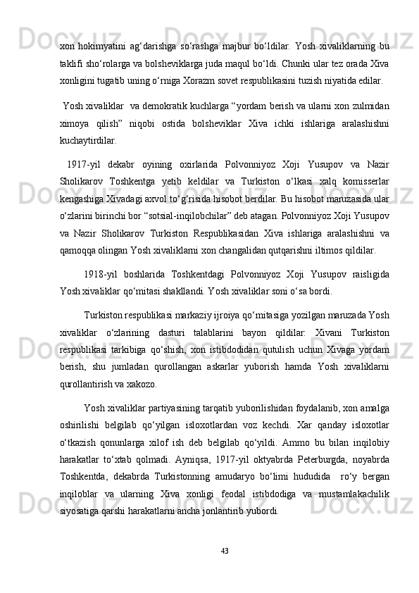 xon   hokimyatini   ag‘darishga   so‘rashga   majbur   bo‘ldilar.   Yosh   xivaliklarning   bu
taklifi sho‘rolarga va bolsheviklarga juda maqul bo‘ldi. Chunki ular tez orada Xiva
xonligini tugatib uning o‘rniga Xorazm sovet respublikasini tuzish niyatida edilar. 
 Yosh xivaliklar   va demokratik kuchlarga “yordam berish va ularni xon zulmidan
ximoya   qilish”   niqobi   ostida   bolsheviklar   Xiva   ichki   ishlariga   aralashishni
kuchaytirdilar. 
  1917-yil   dekabr   oyining   oxirlarida   Polvonniyoz   Xoji   Yusupov   va   Nazir
Sholikarov   Toshkentga   yetib   keldilar   va   Turkiston   o‘lkasi   xalq   komisserlar
kengashiga Xivadagi axvol to‘g‘risida hisobot berdilar. Bu hisobot maruzasida ular
o‘zlarini birinchi bor “sotsial-inqilobchilar” deb atagan. Polvonniyoz Xoji Yusupov
va   Nazir   Sholikarov   Turkiston   Respublikasidan   Xiva   ishlariga   aralashishni   va
qamoqqa olingan Yosh xivaliklarni xon changalidan qutqarishni iltimos qildilar. 
1918-yil   boshlarida   Toshkentdagi   Polvonniyoz   Xoji   Yusupov   raisligida
Yosh xivaliklar qo‘mitasi shakllandi. Yosh xivaliklar soni o‘sa bordi. 
Turkiston respublikasi markaziy ijroiya qo‘mitasiga yozilgan maruzada Yosh
xivaliklar   o‘zlarining   dasturi   talablarini   bayon   qildilar:   Xivani   Turkiston
respublikasi   tarkibiga   qo‘shish,   xon   istibdodidan   qutulish   uchun   Xivaga   yordam
berish,   shu   jumladan   qurollangan   askarlar   yuborish   hamda   Yosh   xivaliklarni
qurollantirish va xakozo. 
Yosh xivaliklar partiyasining tarqatib yuborilishidan foydalanib, xon amalga
oshirilishi   belgilab   qo‘yilgan   isloxotlardan   voz   kechdi.   Xar   qanday   isloxotlar
o‘tkazish   qonunlarga   xilof   ish   deb   belgilab   qo‘yildi.   Ammo   bu   bilan   inqilobiy
harakatlar   to‘xtab   qolmadi.   Ayniqsa,   1917-yil   oktyabrda   Peterburgda,   noyabrda
Toshkentda,   dekabrda   Turkistonning   amudaryo   bo‘limi   hududida     ro‘y   bergan
inqiloblar   va   ularning   Xiva   xonligi   feodal   istibdodiga   va   mustamlakachilik
siyosatiga qarshi harakatlarni ancha jonlantirib yubordi. 
43  
  