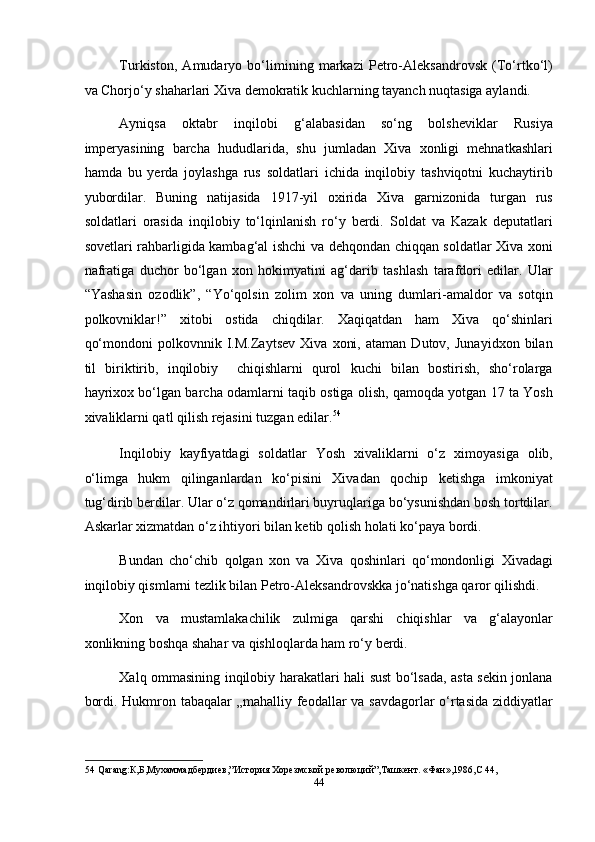 Turkiston,   Amudaryo   bo‘limining   markazi   Petro-Aleksandrovsk   (To‘rtko‘l)
va Chorjo‘y shaharlari Xiva demokratik kuchlarning tayanch nuqtasiga aylandi. 
Ayniqsa   oktabr   inqilobi   g‘alabasidan   so‘ng   bolsheviklar   Rusiya
imperyasining   barcha   hududlarida,   shu   jumladan   Xiva   xonligi   mehnatkashlari
hamda   bu   yerda   joylashga   rus   soldatlari   ichida   inqilobiy   tashviqotni   kuchaytirib
yubordilar.   Buning   natijasida   1917-yil   oxirida   Xiva   garnizonida   turgan   rus
soldatlari   orasida   inqilobiy   to‘lqinlanish   ro‘y   berdi.   Soldat   va   Kazak   deputatlari
sovetlari rahbarligida kambag‘al ishchi va dehqondan chiqqan soldatlar Xiva xoni
nafratiga   duchor   bo‘lgan   xon   hokimyatini   ag‘darib   tashlash   tarafdori   edilar.   Ular
“Yashasin   ozodlik”,   “Yo‘qolsin   zolim   xon   va   uning   dumlari-amaldor   va   sotqin
polkovniklar!”   xitobi   ostida   chiqdilar.   Xaqiqatdan   ham   Xiva   qo‘shinlari
qo‘mondoni   polkovnnik   I.M.Zaytsev   Xiva   xoni,   ataman   Dutov,   Junayidxon   bilan
til   biriktirib,   inqilobiy     chiqishlarni   qurol   kuchi   bilan   bostirish,   sho‘rolarga
hayrixox bo‘lgan barcha odamlarni taqib ostiga olish, qamoqda yotgan 17 ta Yosh
xivaliklarni qatl qilish rejasini tuzgan edilar. 54
 
Inqilobiy   kayfiyatdagi   soldatlar   Yosh   xivaliklarni   o‘z   ximoyasiga   olib,
o‘limga   hukm   qilinganlardan   ko‘pisini   Xivadan   qochip   ketishga   imkoniyat
tug‘dirib berdilar. Ular o‘z qomandirlari buyruqlariga bo‘ysunishdan bosh tortdilar.
Askarlar xizmatdan o‘z ihtiyori bilan ketib qolish holati ko‘paya bordi. 
Bundan   cho‘chib   qolgan   xon   va   Xiva   qoshinlari   qo‘mondonligi   Xivadagi
inqilobiy qismlarni tezlik bilan Petro-Aleksandrovskka jo‘natishga qaror qilishdi. 
Xon   va   mustamlakachilik   zulmiga   qarshi   chiqishlar   va   g‘alayonlar
xonlikning boshqa shahar va qishloqlarda ham ro‘y berdi. 
Xalq ommasining inqilobiy harakatlari hali sust bo‘lsada, asta sekin jonlana
bordi. Hukmron tabaqalar „mahalliy feodallar va savdagorlar o‘rtasida ziddiyatlar
54  Qarang:К,Б,Мухаммадбердиев,”История Хорезмской революций”,Ташкент. «Фан»,1986,С 44, 
44